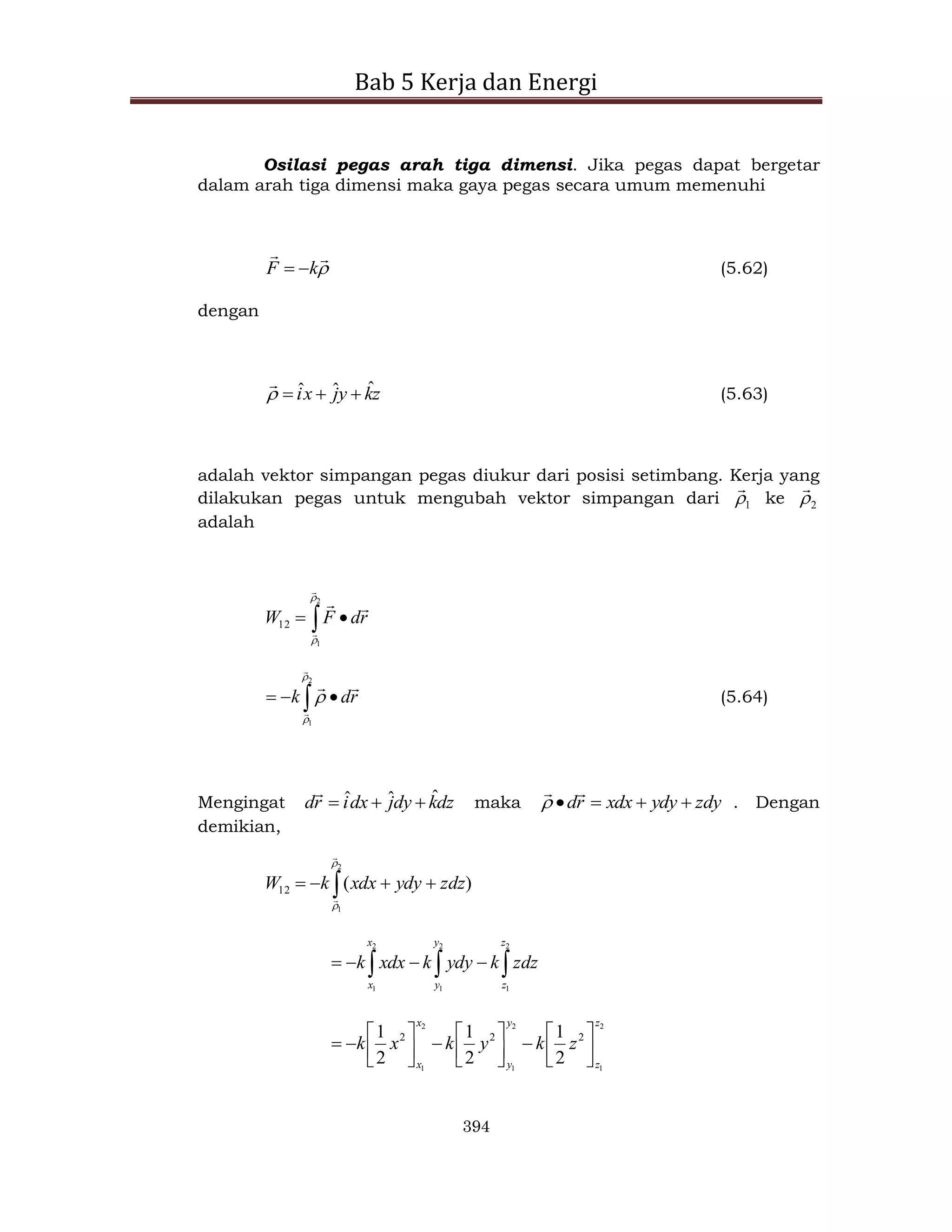 Bab 5 Kerja dan Energi
394
Osilasi pegas arah tiga dimensi. Jika pegas dapat bergetar
dalam arah tiga dimensi maka gaya pegas secara umum memenuhi



k
F 
 (5.62)
dengan
z
k
y
j
x
i ˆ
ˆ
ˆ 




(5.63)
adalah vektor simpangan pegas diukur dari posisi setimbang. Kerja yang
dilakukan pegas untuk mengubah vektor simpangan dari 1


ke 2


adalah
 

2
1
12






r
d
F
W
 


2
1







r
d
k (5.64)
Mengingat dz
k
dy
j
dx
i
r
d ˆ
ˆ
ˆ 



maka zdy
ydy
xdx
r
d 





 . Dengan
demikian,
 



2
1
)
(
12




zdz
ydy
xdx
k
W


 



2
1
2
1
2
1
z
z
y
y
x
x
zdz
k
ydy
k
xdx
k
2
1
2
1
2
1
2
2
2
2
1
2
1
2
1
z
z
y
y
x
x
z
k
y
k
x
k 





















 