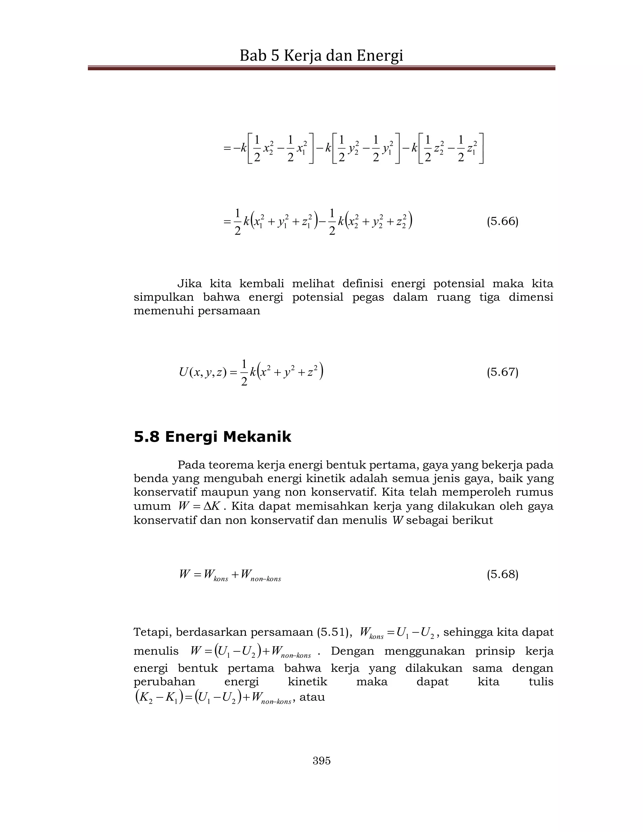 Bab 5 Kerja dan Energi
395
























 2
1
2
2
2
1
2
2
2
1
2
2
2
1
2
1
2
1
2
1
2
1
2
1
z
z
k
y
y
k
x
x
k
   
2
2
2
2
2
2
2
1
2
1
2
1
2
1
2
1
z
y
x
k
z
y
x
k 




 (5.66)
Jika kita kembali melihat definisi energi potensial maka kita
simpulkan bahwa energi potensial pegas dalam ruang tiga dimensi
memenuhi persamaan
 
2
2
2
2
1
)
,
,
( z
y
x
k
z
y
x
U 

 (5.67)
5.8 Energi Mekanik
Pada teorema kerja energi bentuk pertama, gaya yang bekerja pada
benda yang mengubah energi kinetik adalah semua jenis gaya, baik yang
konservatif maupun yang non konservatif. Kita telah memperoleh rumus
umum K
W 
 . Kita dapat memisahkan kerja yang dilakukan oleh gaya
konservatif dan non konservatif dan menulis W sebagai berikut
kons
non
kons W
W
W 

 (5.68)
Tetapi, berdasarkan persamaan (5.51), 2
1 U
U
Wkons 
 , sehingga kita dapat
menulis   kons
non
W
U
U
W 


 2
1 . Dengan menggunakan prinsip kerja
energi bentuk pertama bahwa kerja yang dilakukan sama dengan
perubahan energi kinetik maka dapat kita tulis
    kons
non
W
U
U
K
K 



 2
1
1
2 , atau
 