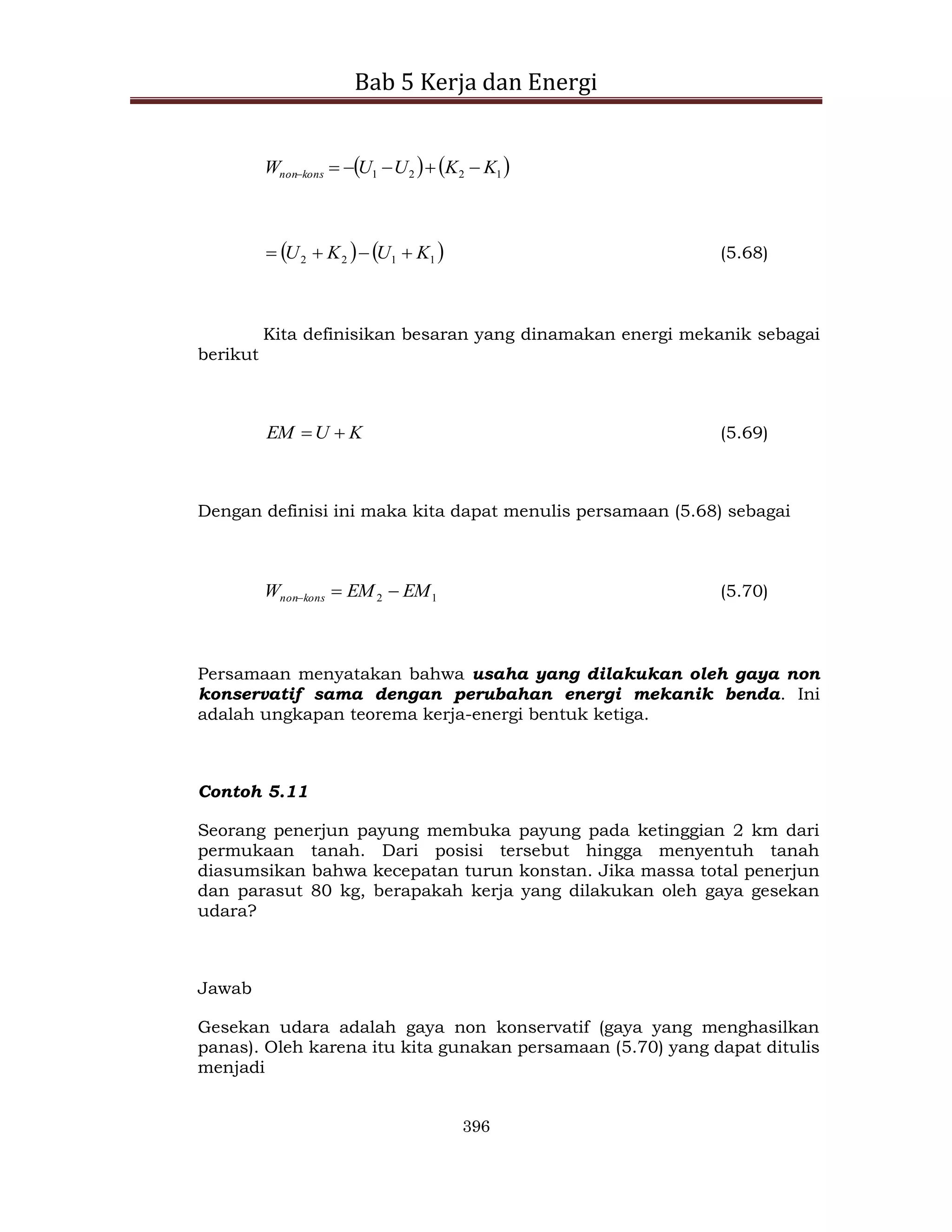 Bab 5 Kerja dan Energi
396
   
1
2
2
1 K
K
U
U
W kons
non 





   
1
1
2
2 K
U
K
U 


 (5.68)
Kita definisikan besaran yang dinamakan energi mekanik sebagai
berikut
K
U
EM 
 (5.69)
Dengan definisi ini maka kita dapat menulis persamaan (5.68) sebagai
1
2 EM
EM
W kons
non 

 (5.70)
Persamaan menyatakan bahwa usaha yang dilakukan oleh gaya non
konservatif sama dengan perubahan energi mekanik benda. Ini
adalah ungkapan teorema kerja-energi bentuk ketiga.
Contoh 5.11
Seorang penerjun payung membuka payung pada ketinggian 2 km dari
permukaan tanah. Dari posisi tersebut hingga menyentuh tanah
diasumsikan bahwa kecepatan turun konstan. Jika massa total penerjun
dan parasut 80 kg, berapakah kerja yang dilakukan oleh gaya gesekan
udara?
Jawab
Gesekan udara adalah gaya non konservatif (gaya yang menghasilkan
panas). Oleh karena itu kita gunakan persamaan (5.70) yang dapat ditulis
menjadi
 