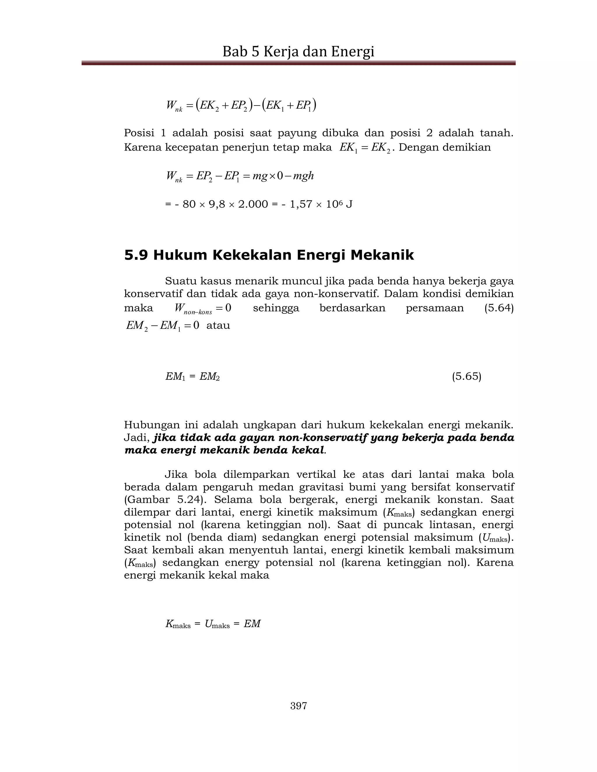Bab 5 Kerja dan Energi
397
   
1
1
2
2 EP
EK
EP
EK
Wnk 



Posisi 1 adalah posisi saat payung dibuka dan posisi 2 adalah tanah.
Karena kecepatan penerjun tetap maka 2
1 EK
EK  . Dengan demikian
mgh
mg
EP
EP
Wnk 



 0
1
2
= - 80  9,8  2.000 = - 1,57  106 J
5.9 Hukum Kekekalan Energi Mekanik
Suatu kasus menarik muncul jika pada benda hanya bekerja gaya
konservatif dan tidak ada gaya non-konservatif. Dalam kondisi demikian
maka 0

kons
non
W sehingga berdasarkan persamaan (5.64)
0
1
2 
 EM
EM atau
EM1 = EM2 (5.65)
Hubungan ini adalah ungkapan dari hukum kekekalan energi mekanik.
Jadi, jika tidak ada gayan non-konservatif yang bekerja pada benda
maka energi mekanik benda kekal.
Jika bola dilemparkan vertikal ke atas dari lantai maka bola
berada dalam pengaruh medan gravitasi bumi yang bersifat konservatif
(Gambar 5.24). Selama bola bergerak, energi mekanik konstan. Saat
dilempar dari lantai, energi kinetik maksimum (Kmaks) sedangkan energi
potensial nol (karena ketinggian nol). Saat di puncak lintasan, energi
kinetik nol (benda diam) sedangkan energi potensial maksimum (Umaks).
Saat kembali akan menyentuh lantai, energi kinetik kembali maksimum
(Kmaks) sedangkan energy potensial nol (karena ketinggian nol). Karena
energi mekanik kekal maka
Kmaks = Umaks = EM
 