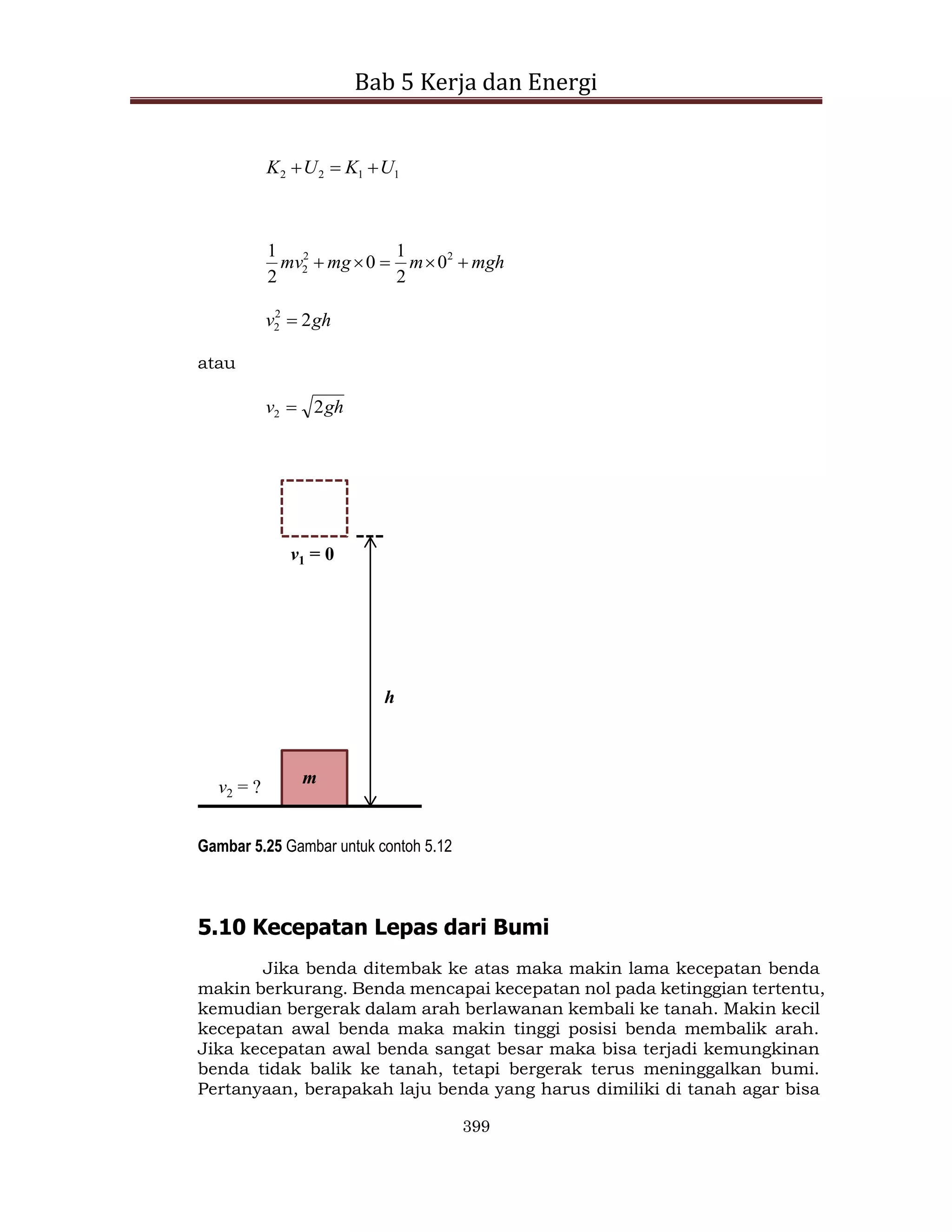 Bab 5 Kerja dan Energi
399
1
1
2
2 U
K
U
K 


mgh
m
mg
mv 



 2
2
2 0
2
1
0
2
1
gh
v 2
2
2 
atau
gh
v 2
2 
h
m
v1 = 0
v2 = ?
Gambar 5.25 Gambar untuk contoh 5.12
5.10 Kecepatan Lepas dari Bumi
Jika benda ditembak ke atas maka makin lama kecepatan benda
makin berkurang. Benda mencapai kecepatan nol pada ketinggian tertentu,
kemudian bergerak dalam arah berlawanan kembali ke tanah. Makin kecil
kecepatan awal benda maka makin tinggi posisi benda membalik arah.
Jika kecepatan awal benda sangat besar maka bisa terjadi kemungkinan
benda tidak balik ke tanah, tetapi bergerak terus meninggalkan bumi.
Pertanyaan, berapakah laju benda yang harus dimiliki di tanah agar bisa
 