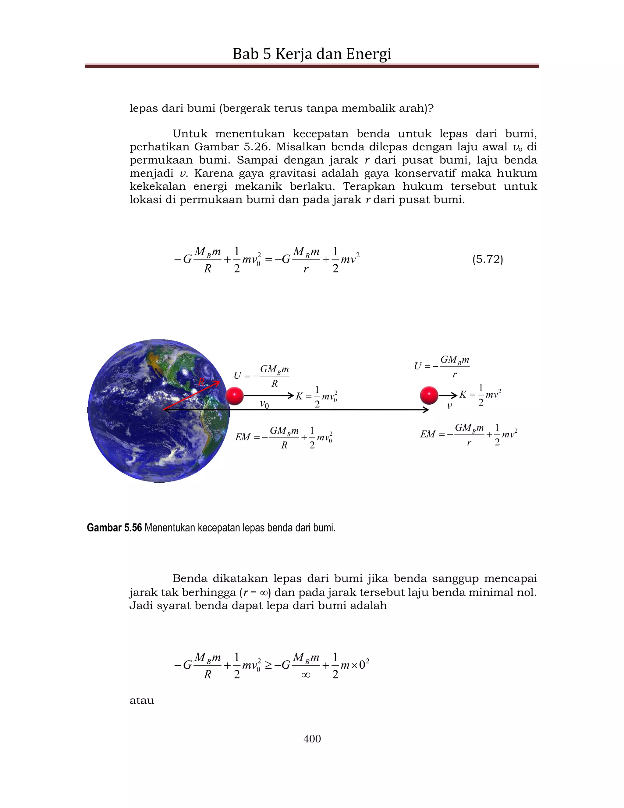 Bab 5 Kerja dan Energi
400
lepas dari bumi (bergerak terus tanpa membalik arah)?
Untuk menentukan kecepatan benda untuk lepas dari bumi,
perhatikan Gambar 5.26. Misalkan benda dilepas dengan laju awal vo di
permukaan bumi. Sampai dengan jarak r dari pusat bumi, laju benda
menjadi v. Karena gaya gravitasi adalah gaya konservatif maka hukum
kekekalan energi mekanik berlaku. Terapkan hukum tersebut untuk
lokasi di permukaan bumi dan pada jarak r dari pusat bumi.
2
2
0
2
1
2
1
mv
r
m
M
G
mv
R
m
M
G B
B




 (5.72)
v0 v
R
2
0
2
1
mv
K 
2
2
1
mv
K 
R
m
GM
U B

 r
m
GM
U B


2
0
2
1
mv
R
m
GM
EM B



2
2
1
mv
r
m
GM
EM B



Gambar 5.56 Menentukan kecepatan lepas benda dari bumi.
Benda dikatakan lepas dari bumi jika benda sanggup mencapai
jarak tak berhingga (r = ) dan pada jarak tersebut laju benda minimal nol.
Jadi syarat benda dapat lepa dari bumi adalah
2
2
0 0
2
1
2
1






 m
m
M
G
mv
R
m
M
G B
B
atau
 
