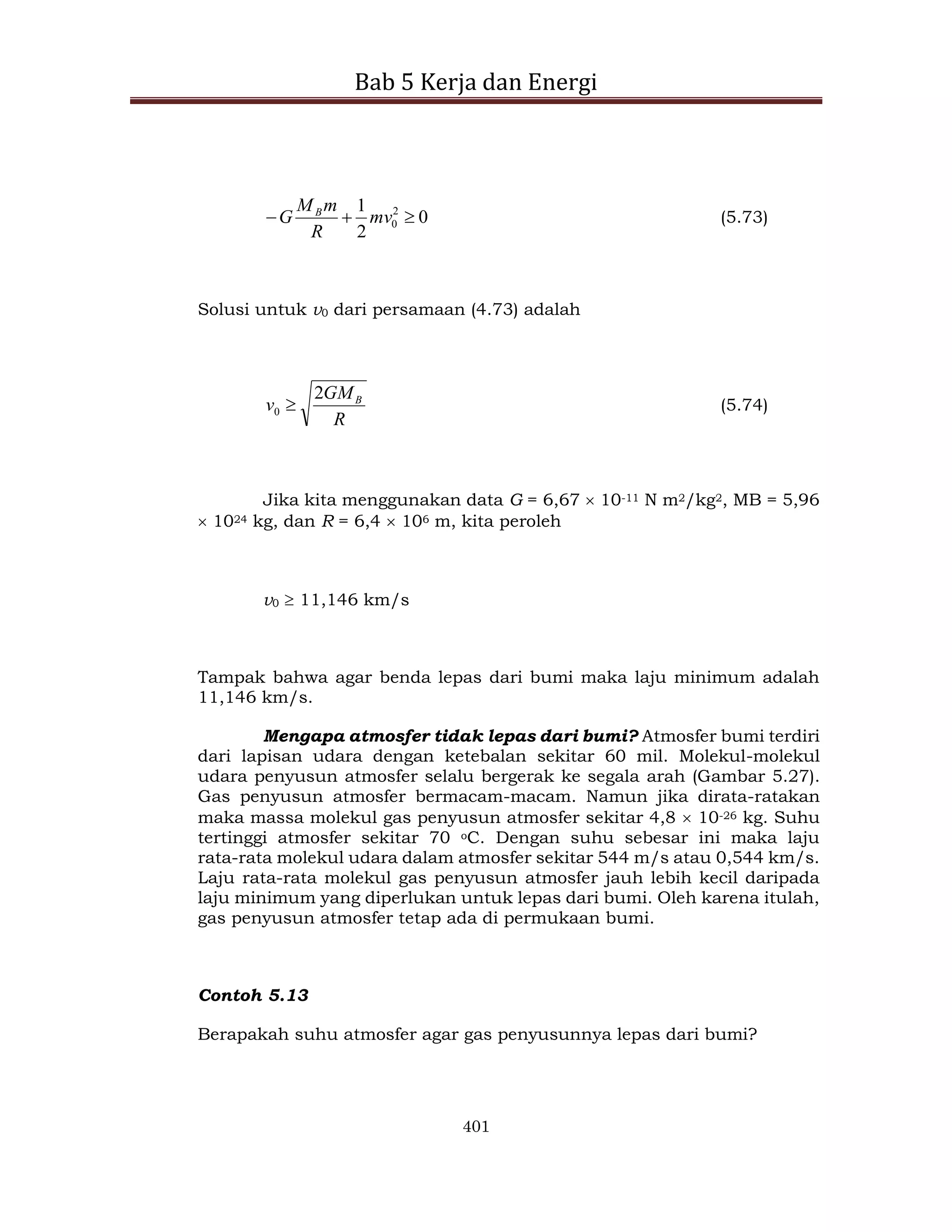 Bab 5 Kerja dan Energi
401
0
2
1 2
0 

 mv
R
m
M
G B
(5.73)
Solusi untuk v0 dari persamaan (4.73) adalah
R
GM
v B
2
0  (5.74)
Jika kita menggunakan data G = 6,67  10-11 N m2/kg2, MB = 5,96
 1024 kg, dan R = 6,4  106 m, kita peroleh
v0  11,146 km/s
Tampak bahwa agar benda lepas dari bumi maka laju minimum adalah
11,146 km/s.
Mengapa atmosfer tidak lepas dari bumi? Atmosfer bumi terdiri
dari lapisan udara dengan ketebalan sekitar 60 mil. Molekul-molekul
udara penyusun atmosfer selalu bergerak ke segala arah (Gambar 5.27).
Gas penyusun atmosfer bermacam-macam. Namun jika dirata-ratakan
maka massa molekul gas penyusun atmosfer sekitar 4,8  10-26 kg. Suhu
tertinggi atmosfer sekitar 70 oC. Dengan suhu sebesar ini maka laju
rata-rata molekul udara dalam atmosfer sekitar 544 m/s atau 0,544 km/s.
Laju rata-rata molekul gas penyusun atmosfer jauh lebih kecil daripada
laju minimum yang diperlukan untuk lepas dari bumi. Oleh karena itulah,
gas penyusun atmosfer tetap ada di permukaan bumi.
Contoh 5.13
Berapakah suhu atmosfer agar gas penyusunnya lepas dari bumi?
 