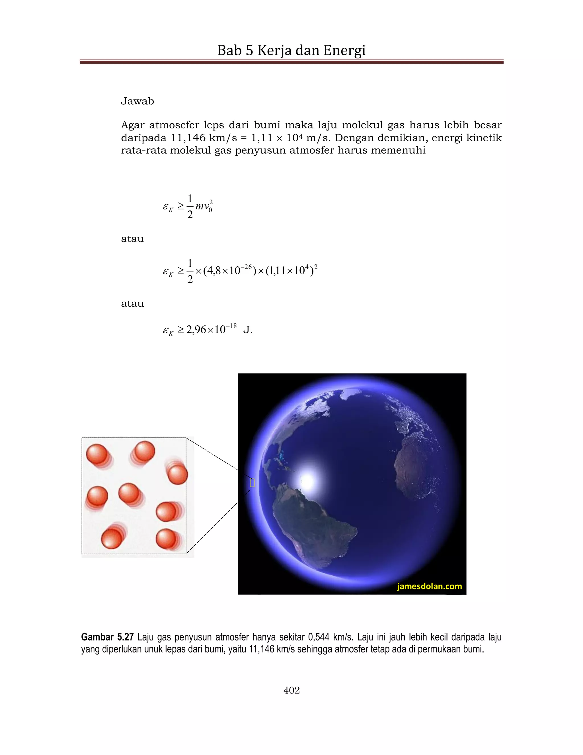 Bab 5 Kerja dan Energi
402
Jawab
Agar atmosefer leps dari bumi maka laju molekul gas harus lebih besar
daripada 11,146 km/s = 1,11  104 m/s. Dengan demikian, energi kinetik
rata-rata molekul gas penyusun atmosfer harus memenuhi
2
0
2
1
mv
K 

atau
2
4
26
)
10
11
,
1
(
)
10
8
,
4
(
2
1




 
K

atau
18
10
96
,
2 


K
 J.
jamesdolan.com
Gambar 5.27 Laju gas penyusun atmosfer hanya sekitar 0,544 km/s. Laju ini jauh lebih kecil daripada laju
yang diperlukan unuk lepas dari bumi, yaitu 11,146 km/s sehingga atmosfer tetap ada di permukaan bumi.
 