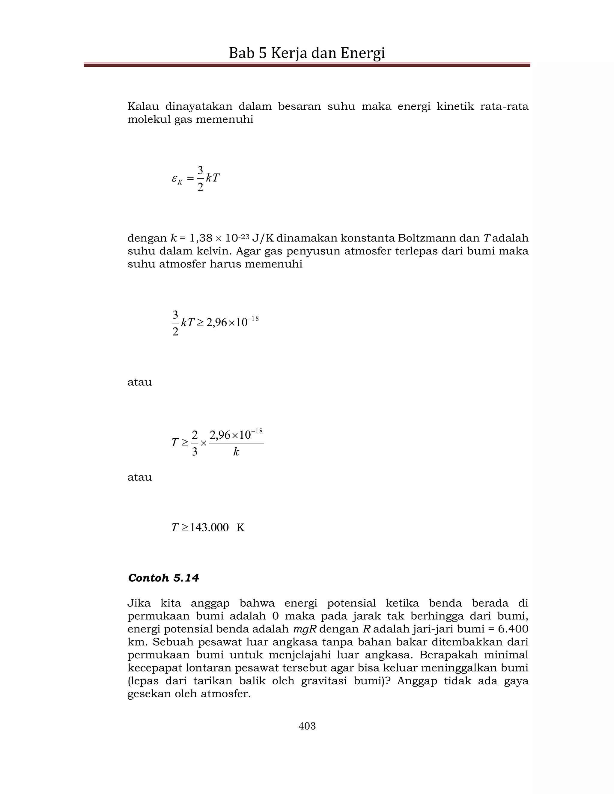 Bab 5 Kerja dan Energi
403
Kalau dinayatakan dalam besaran suhu maka energi kinetik rata-rata
molekul gas memenuhi
kT
K
2
3


dengan k = 1,38  10-23 J/K dinamakan konstanta Boltzmann dan T adalah
suhu dalam kelvin. Agar gas penyusun atmosfer terlepas dari bumi maka
suhu atmosfer harus memenuhi
18
10
96
,
2
2
3 


kT
atau
k
T
18
10
96
,
2
3
2 



atau
000
.
143

T K
Contoh 5.14
Jika kita anggap bahwa energi potensial ketika benda berada di
permukaan bumi adalah 0 maka pada jarak tak berhingga dari bumi,
energi potensial benda adalah mgR dengan R adalah jari-jari bumi = 6.400
km. Sebuah pesawat luar angkasa tanpa bahan bakar ditembakkan dari
permukaan bumi untuk menjelajahi luar angkasa. Berapakah minimal
kecepapat lontaran pesawat tersebut agar bisa keluar meninggalkan bumi
(lepas dari tarikan balik oleh gravitasi bumi)? Anggap tidak ada gaya
gesekan oleh atmosfer.
 