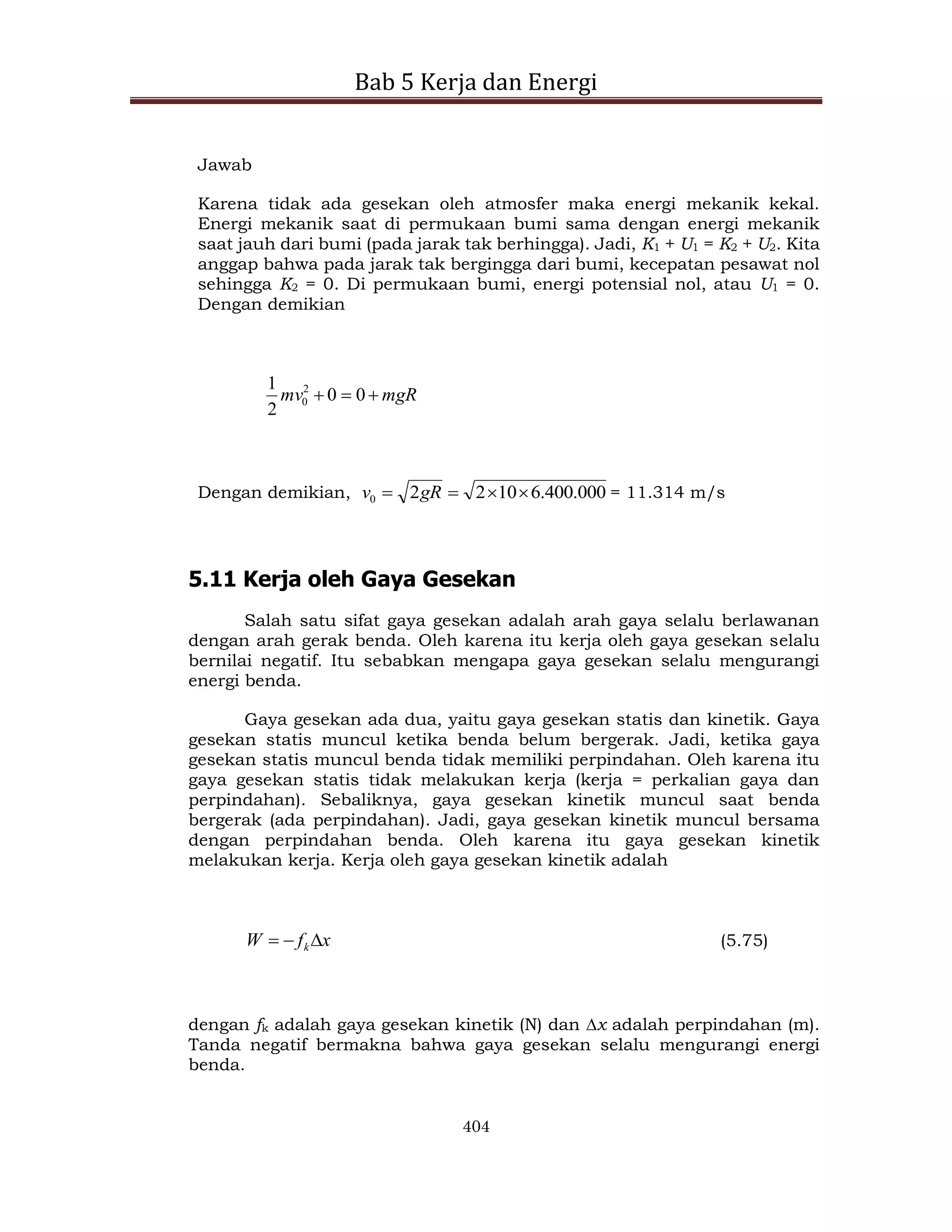 Bab 5 Kerja dan Energi
404
Jawab
Karena tidak ada gesekan oleh atmosfer maka energi mekanik kekal.
Energi mekanik saat di permukaan bumi sama dengan energi mekanik
saat jauh dari bumi (pada jarak tak berhingga). Jadi, K1 + U1 = K2 + U2. Kita
anggap bahwa pada jarak tak bergingga dari bumi, kecepatan pesawat nol
sehingga K2 = 0. Di permukaan bumi, energi potensial nol, atau U1 = 0.
Dengan demikian
mgR
mv 

 0
0
2
1 2
0
Dengan demikian, 000
.
400
.
6
10
2
2
0 


 gR
v = 11.314 m/s
5.11 Kerja oleh Gaya Gesekan
Salah satu sifat gaya gesekan adalah arah gaya selalu berlawanan
dengan arah gerak benda. Oleh karena itu kerja oleh gaya gesekan selalu
bernilai negatif. Itu sebabkan mengapa gaya gesekan selalu mengurangi
energi benda.
Gaya gesekan ada dua, yaitu gaya gesekan statis dan kinetik. Gaya
gesekan statis muncul ketika benda belum bergerak. Jadi, ketika gaya
gesekan statis muncul benda tidak memiliki perpindahan. Oleh karena itu
gaya gesekan statis tidak melakukan kerja (kerja = perkalian gaya dan
perpindahan). Sebaliknya, gaya gesekan kinetik muncul saat benda
bergerak (ada perpindahan). Jadi, gaya gesekan kinetik muncul bersama
dengan perpindahan benda. Oleh karena itu gaya gesekan kinetik
melakukan kerja. Kerja oleh gaya gesekan kinetik adalah
x
f
W k

 (5.75)
dengan fk adalah gaya gesekan kinetik (N) dan x adalah perpindahan (m).
Tanda negatif bermakna bahwa gaya gesekan selalu mengurangi energi
benda.
 