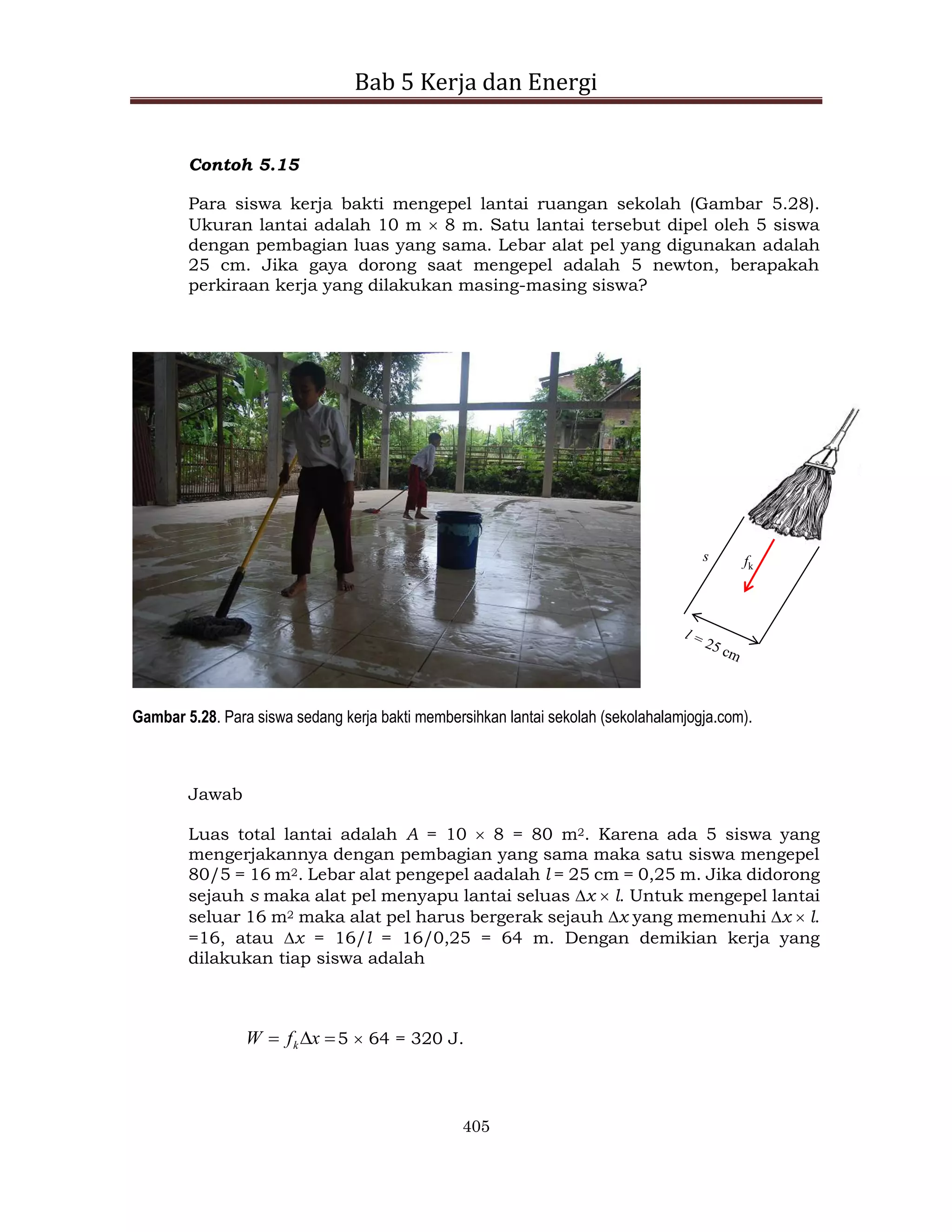 Bab 5 Kerja dan Energi
405
Contoh 5.15
Para siswa kerja bakti mengepel lantai ruangan sekolah (Gambar 5.28).
Ukuran lantai adalah 10 m  8 m. Satu lantai tersebut dipel oleh 5 siswa
dengan pembagian luas yang sama. Lebar alat pel yang digunakan adalah
25 cm. Jika gaya dorong saat mengepel adalah 5 newton, berapakah
perkiraan kerja yang dilakukan masing-masing siswa?
s fk
Gambar 5.28. Para siswa sedang kerja bakti membersihkan lantai sekolah (sekolahalamjogja.com).
Jawab
Luas total lantai adalah A = 10  8 = 80 m2. Karena ada 5 siswa yang
mengerjakannya dengan pembagian yang sama maka satu siswa mengepel
80/5 = 16 m2. Lebar alat pengepel aadalah l = 25 cm = 0,25 m. Jika didorong
sejauh s maka alat pel menyapu lantai seluas x  l. Untuk mengepel lantai
seluar 16 m2 maka alat pel harus bergerak sejauh x yang memenuhi x  l.
=16, atau x = 16/l = 16/0,25 = 64 m. Dengan demikian kerja yang
dilakukan tiap siswa adalah


 x
f
W k 5  64 = 320 J.
 