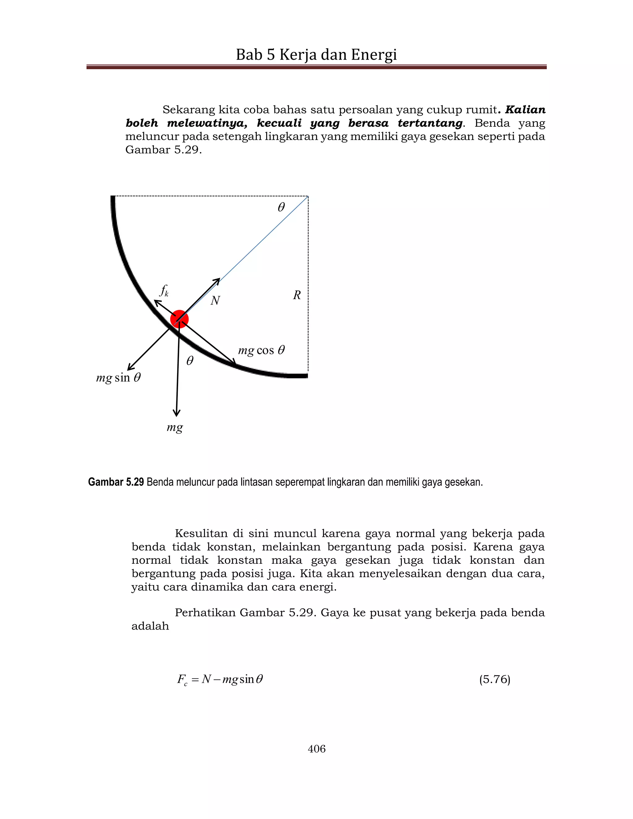 Bab 5 Kerja dan Energi
406
Sekarang kita coba bahas satu persoalan yang cukup rumit. Kalian
boleh melewatinya, kecuali yang berasa tertantang. Benda yang
meluncur pada setengah lingkaran yang memiliki gaya gesekan seperti pada
Gambar 5.29.


mg
mg cos 
mg sin 
N
fk R
Gambar 5.29 Benda meluncur pada lintasan seperempat lingkaran dan memiliki gaya gesekan.
Kesulitan di sini muncul karena gaya normal yang bekerja pada
benda tidak konstan, melainkan bergantung pada posisi. Karena gaya
normal tidak konstan maka gaya gesekan juga tidak konstan dan
bergantung pada posisi juga. Kita akan menyelesaikan dengan dua cara,
yaitu cara dinamika dan cara energi.
Perhatikan Gambar 5.29. Gaya ke pusat yang bekerja pada benda
adalah

sin
mg
N
Fc 
 (5.76)
 
