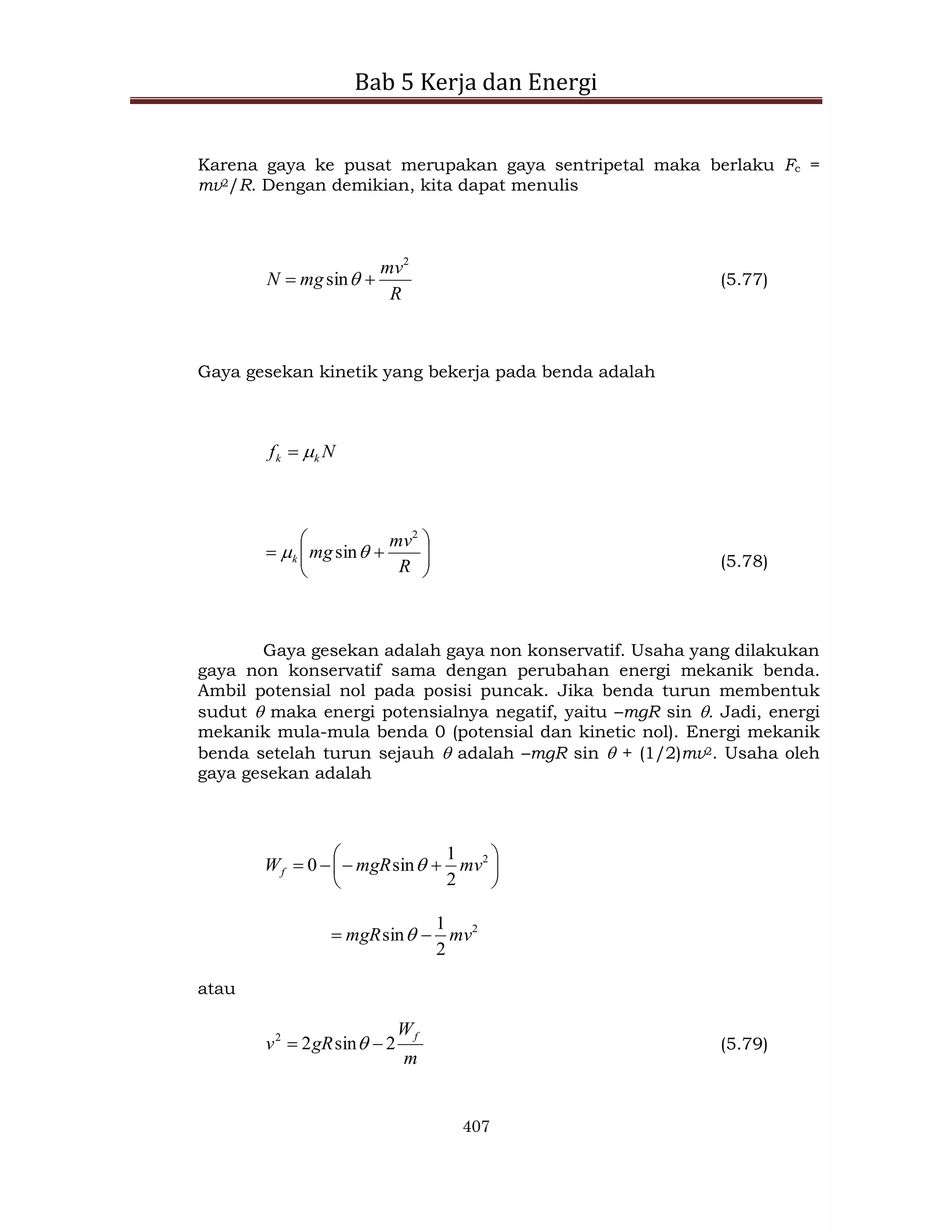 Bab 5 Kerja dan Energi
407
Karena gaya ke pusat merupakan gaya sentripetal maka berlaku Fc =
mv2/R. Dengan demikian, kita dapat menulis
R
mv
mg
N
2
sin 
  (5.77)
Gaya gesekan kinetik yang bekerja pada benda adalah
N
f k
k 











R
mv
mg
k
2
sin
 (5.78)
Gaya gesekan adalah gaya non konservatif. Usaha yang dilakukan
gaya non konservatif sama dengan perubahan energi mekanik benda.
Ambil potensial nol pada posisi puncak. Jika benda turun membentuk
sudut  maka energi potensialnya negatif, yaitu –mgR sin . Jadi, energi
mekanik mula-mula benda 0 (potensial dan kinetic nol). Energi mekanik
benda setelah turun sejauh  adalah –mgR sin  + (1/2)mv2. Usaha oleh
gaya gesekan adalah









 2
2
1
sin
0 mv
mgR
Wf 
2
2
1
sin mv
mgR 
 
atau
m
W
gR
v
f
2
sin
2
2

  (5.79)
 