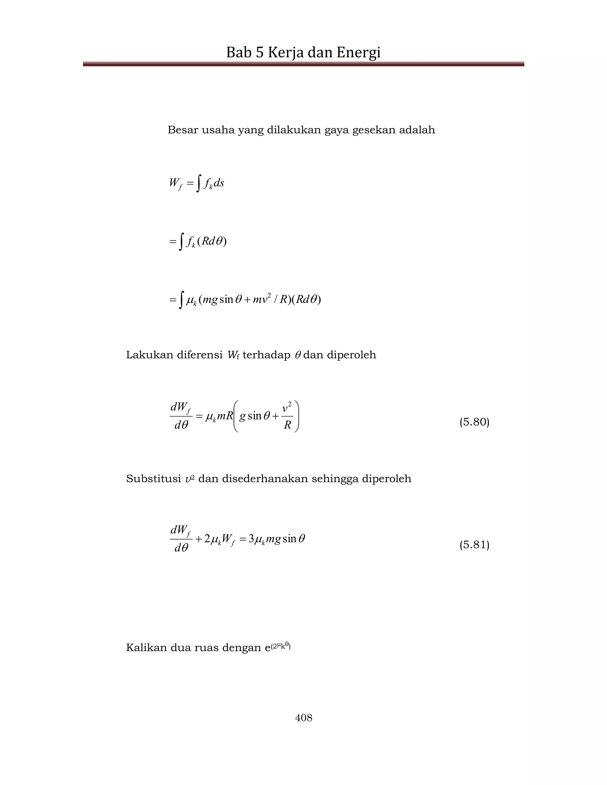 Bab 5 Kerja dan Energi
408
Besar usaha yang dilakukan gaya gesekan adalah

 ds
f
W k
f

 )
( 
Rd
fk
 
 )
)(
/
sin
( 2


 Rd
R
mv
mg
k
Lakukan diferensi Wf terhadap  dan diperoleh










R
v
g
mR
d
dW
k
f
2
sin

 (5.80)
Substitusi v2 dan disederhanakan sehingga diperoleh




sin
3
2 mg
W
d
dW
k
f
k
f


(5.81)
Kalikan dua ruas dengan e(2k)
 