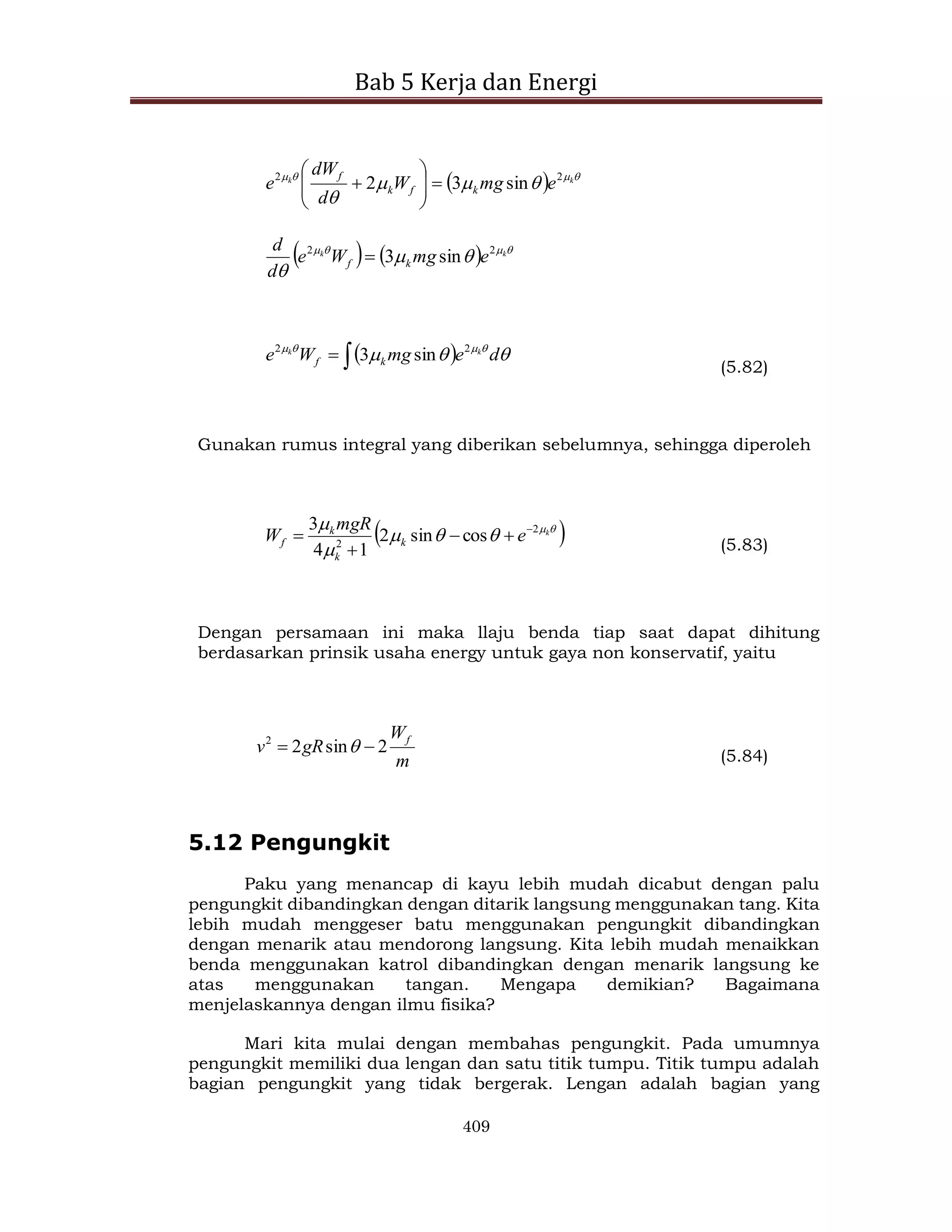Bab 5 Kerja dan Energi
409
  







k
k
e
mg
W
d
dW
e k
f
k
f 2
2
sin
3
2 









    






k
k
e
mg
W
e
d
d
k
f
2
2
sin
3

 

 

 



d
e
mg
W
e k
k
k
f
2
2
sin
3
(5.82)
Gunakan rumus integral yang diberikan sebelumnya, sehingga diperoleh
 






 k
e
mgR
W k
k
k
f
2
2
cos
sin
2
1
4
3 



 (5.83)
Dengan persamaan ini maka llaju benda tiap saat dapat dihitung
berdasarkan prinsik usaha energy untuk gaya non konservatif, yaitu
m
W
gR
v f
2
sin
2
2

  (5.84)
5.12 Pengungkit
Paku yang menancap di kayu lebih mudah dicabut dengan palu
pengungkit dibandingkan dengan ditarik langsung menggunakan tang. Kita
lebih mudah menggeser batu menggunakan pengungkit dibandingkan
dengan menarik atau mendorong langsung. Kita lebih mudah menaikkan
benda menggunakan katrol dibandingkan dengan menarik langsung ke
atas menggunakan tangan. Mengapa demikian? Bagaimana
menjelaskannya dengan ilmu fisika?
Mari kita mulai dengan membahas pengungkit. Pada umumnya
pengungkit memiliki dua lengan dan satu titik tumpu. Titik tumpu adalah
bagian pengungkit yang tidak bergerak. Lengan adalah bagian yang
 