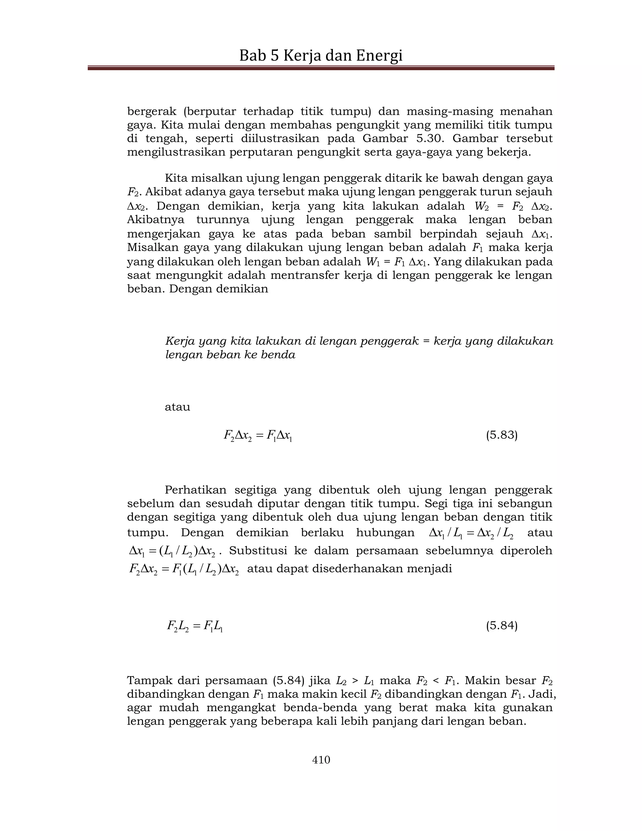 Bab 5 Kerja dan Energi
410
bergerak (berputar terhadap titik tumpu) dan masing-masing menahan
gaya. Kita mulai dengan membahas pengungkit yang memiliki titik tumpu
di tengah, seperti diilustrasikan pada Gambar 5.30. Gambar tersebut
mengilustrasikan perputaran pengungkit serta gaya-gaya yang bekerja.
Kita misalkan ujung lengan penggerak ditarik ke bawah dengan gaya
F2. Akibat adanya gaya tersebut maka ujung lengan penggerak turun sejauh
x2. Dengan demikian, kerja yang kita lakukan adalah W2 = F2 x2.
Akibatnya turunnya ujung lengan penggerak maka lengan beban
mengerjakan gaya ke atas pada beban sambil berpindah sejauh x1.
Misalkan gaya yang dilakukan ujung lengan beban adalah F1 maka kerja
yang dilakukan oleh lengan beban adalah W1 = F1 x1. Yang dilakukan pada
saat mengungkit adalah mentransfer kerja di lengan penggerak ke lengan
beban. Dengan demikian
Kerja yang kita lakukan di lengan penggerak = kerja yang dilakukan
lengan beban ke benda
atau
1
1
2
2 x
F
x
F 

 (5.83)
Perhatikan segitiga yang dibentuk oleh ujung lengan penggerak
sebelum dan sesudah diputar dengan titik tumpu. Segi tiga ini sebangun
dengan segitiga yang dibentuk oleh dua ujung lengan beban dengan titik
tumpu. Dengan demikian berlaku hubungan 2
2
1
1 /
/ L
x
L
x 

 atau
2
2
1
1 )
/
( x
L
L
x 

 . Substitusi ke dalam persamaan sebelumnya diperoleh
2
2
1
1
2
2 )
/
( x
L
L
F
x
F 

 atau dapat disederhanakan menjadi
1
1
2
2 L
F
L
F  (5.84)
Tampak dari persamaan (5.84) jika L2 > L1 maka F2 < F1. Makin besar F2
dibandingkan dengan F1 maka makin kecil F2 dibandingkan dengan F1. Jadi,
agar mudah mengangkat benda-benda yang berat maka kita gunakan
lengan penggerak yang beberapa kali lebih panjang dari lengan beban.
 