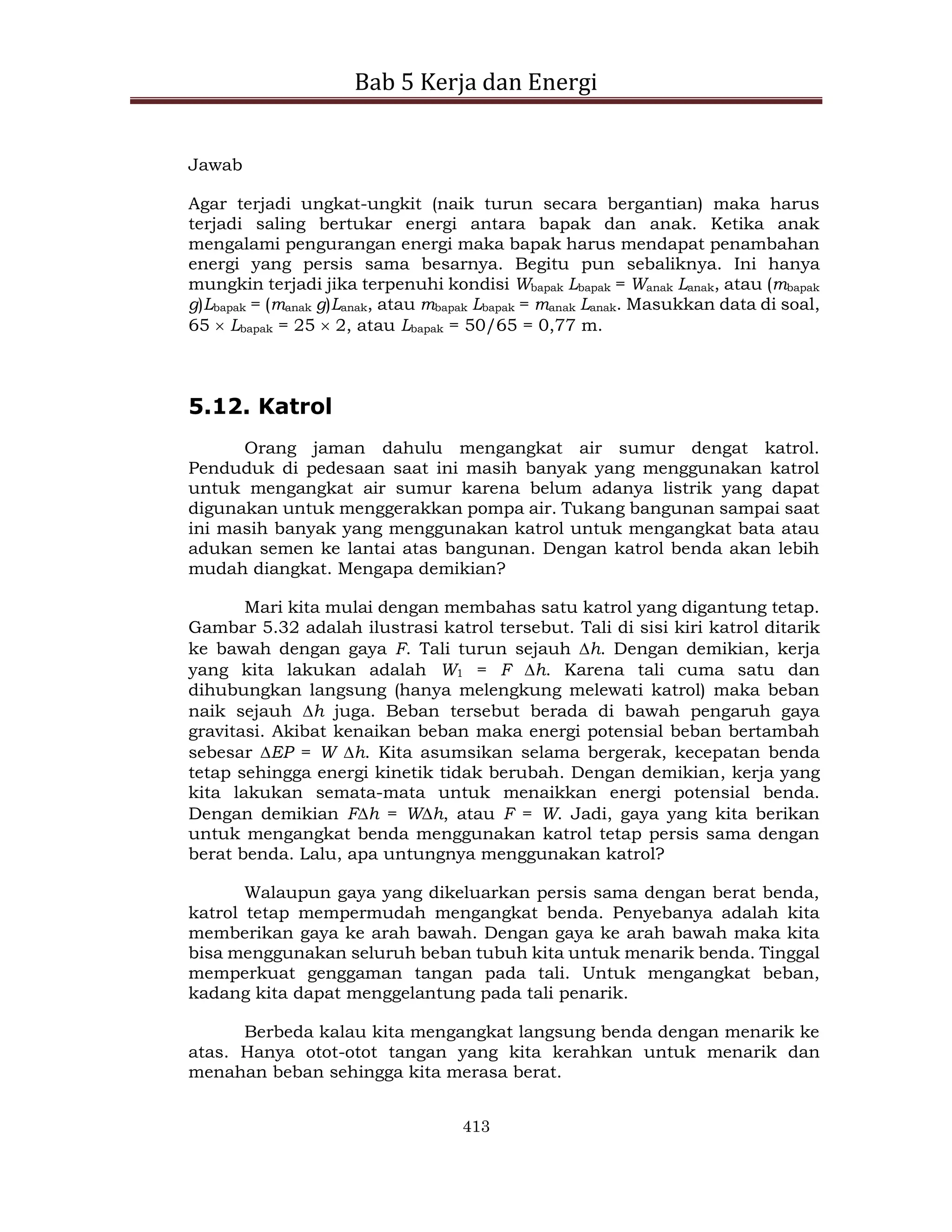 Bab 5 Kerja dan Energi
413
Jawab
Agar terjadi ungkat-ungkit (naik turun secara bergantian) maka harus
terjadi saling bertukar energi antara bapak dan anak. Ketika anak
mengalami pengurangan energi maka bapak harus mendapat penambahan
energi yang persis sama besarnya. Begitu pun sebaliknya. Ini hanya
mungkin terjadi jika terpenuhi kondisi Wbapak Lbapak = Wanak Lanak, atau (mbapak
g)Lbapak = (manak g)Lanak, atau mbapak Lbapak = manak Lanak. Masukkan data di soal,
65  Lbapak = 25  2, atau Lbapak = 50/65 = 0,77 m.
5.12. Katrol
Orang jaman dahulu mengangkat air sumur dengat katrol.
Penduduk di pedesaan saat ini masih banyak yang menggunakan katrol
untuk mengangkat air sumur karena belum adanya listrik yang dapat
digunakan untuk menggerakkan pompa air. Tukang bangunan sampai saat
ini masih banyak yang menggunakan katrol untuk mengangkat bata atau
adukan semen ke lantai atas bangunan. Dengan katrol benda akan lebih
mudah diangkat. Mengapa demikian?
Mari kita mulai dengan membahas satu katrol yang digantung tetap.
Gambar 5.32 adalah ilustrasi katrol tersebut. Tali di sisi kiri katrol ditarik
ke bawah dengan gaya F. Tali turun sejauh h. Dengan demikian, kerja
yang kita lakukan adalah W1 = F h. Karena tali cuma satu dan
dihubungkan langsung (hanya melengkung melewati katrol) maka beban
naik sejauh h juga. Beban tersebut berada di bawah pengaruh gaya
gravitasi. Akibat kenaikan beban maka energi potensial beban bertambah
sebesar EP = W h. Kita asumsikan selama bergerak, kecepatan benda
tetap sehingga energi kinetik tidak berubah. Dengan demikian, kerja yang
kita lakukan semata-mata untuk menaikkan energi potensial benda.
Dengan demikian Fh = Wh, atau F = W. Jadi, gaya yang kita berikan
untuk mengangkat benda menggunakan katrol tetap persis sama dengan
berat benda. Lalu, apa untungnya menggunakan katrol?
Walaupun gaya yang dikeluarkan persis sama dengan berat benda,
katrol tetap mempermudah mengangkat benda. Penyebanya adalah kita
memberikan gaya ke arah bawah. Dengan gaya ke arah bawah maka kita
bisa menggunakan seluruh beban tubuh kita untuk menarik benda. Tinggal
memperkuat genggaman tangan pada tali. Untuk mengangkat beban,
kadang kita dapat menggelantung pada tali penarik.
Berbeda kalau kita mengangkat langsung benda dengan menarik ke
atas. Hanya otot-otot tangan yang kita kerahkan untuk menarik dan
menahan beban sehingga kita merasa berat.
 
