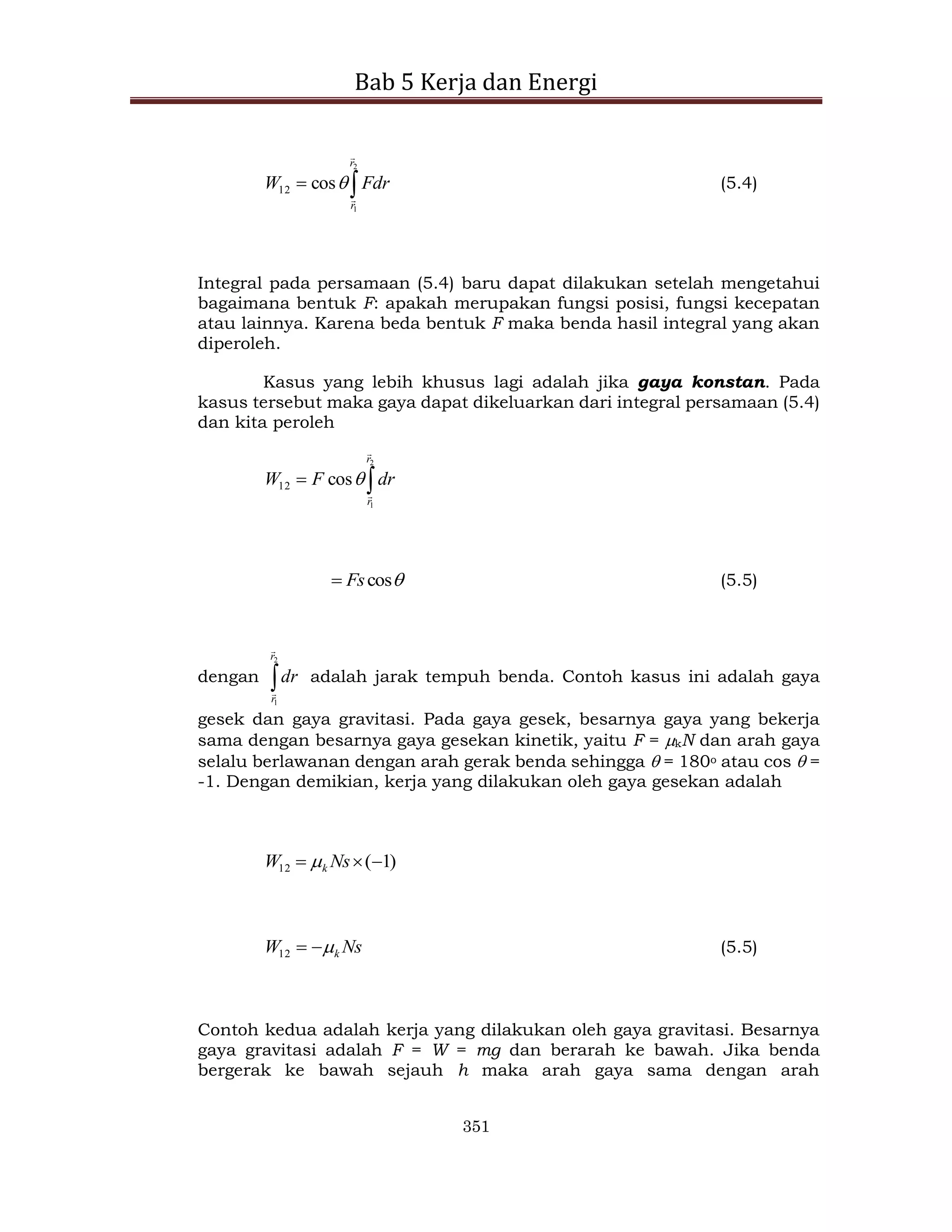 Bab 5 Kerja dan Energi
351


2
1
cos
12
r
r
Fdr
W


 (5.4)
Integral pada persamaan (5.4) baru dapat dilakukan setelah mengetahui
bagaimana bentuk F: apakah merupakan fungsi posisi, fungsi kecepatan
atau lainnya. Karena beda bentuk F maka benda hasil integral yang akan
diperoleh.
Kasus yang lebih khusus lagi adalah jika gaya konstan. Pada
kasus tersebut maka gaya dapat dikeluarkan dari integral persamaan (5.4)
dan kita peroleh


2
1
cos
12
r
r
dr
F
W




cos
Fs
 (5.5)
dengan 
2
1
r
r
dr


adalah jarak tempuh benda. Contoh kasus ini adalah gaya
gesek dan gaya gravitasi. Pada gaya gesek, besarnya gaya yang bekerja
sama dengan besarnya gaya gesekan kinetik, yaitu F = kN dan arah gaya
selalu berlawanan dengan arah gerak benda sehingga  = 180o atau cos  =
-1. Dengan demikian, kerja yang dilakukan oleh gaya gesekan adalah
)
1
(
12 

 Ns
W k

Ns
W k



12 (5.5)
Contoh kedua adalah kerja yang dilakukan oleh gaya gravitasi. Besarnya
gaya gravitasi adalah F = W = mg dan berarah ke bawah. Jika benda
bergerak ke bawah sejauh h maka arah gaya sama dengan arah
 