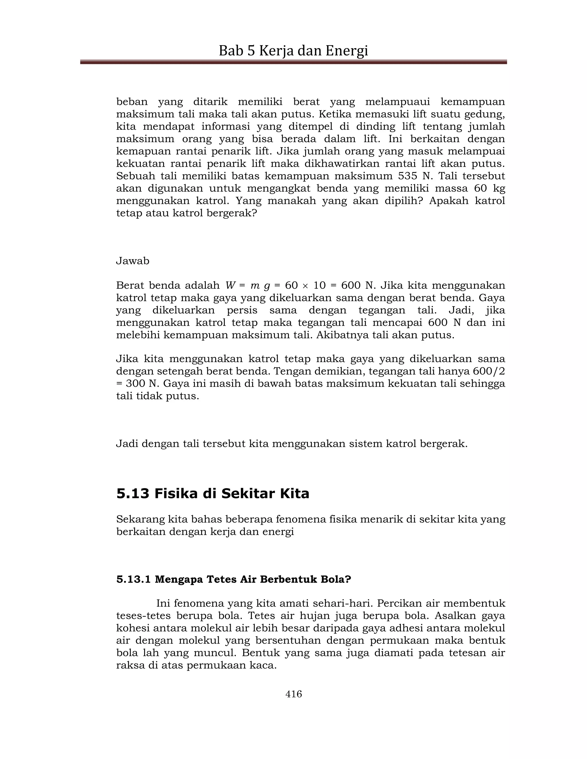 Bab 5 Kerja dan Energi
416
beban yang ditarik memiliki berat yang melampuaui kemampuan
maksimum tali maka tali akan putus. Ketika memasuki lift suatu gedung,
kita mendapat informasi yang ditempel di dinding lift tentang jumlah
maksimum orang yang bisa berada dalam lift. Ini berkaitan dengan
kemapuan rantai penarik lift. Jika jumlah orang yang masuk melampuai
kekuatan rantai penarik lift maka dikhawatirkan rantai lift akan putus.
Sebuah tali memiliki batas kemampuan maksimum 535 N. Tali tersebut
akan digunakan untuk mengangkat benda yang memiliki massa 60 kg
menggunakan katrol. Yang manakah yang akan dipilih? Apakah katrol
tetap atau katrol bergerak?
Jawab
Berat benda adalah W = m g = 60  10 = 600 N. Jika kita menggunakan
katrol tetap maka gaya yang dikeluarkan sama dengan berat benda. Gaya
yang dikeluarkan persis sama dengan tegangan tali. Jadi, jika
menggunakan katrol tetap maka tegangan tali mencapai 600 N dan ini
melebihi kemampuan maksimum tali. Akibatnya tali akan putus.
Jika kita menggunakan katrol tetap maka gaya yang dikeluarkan sama
dengan setengah berat benda. Tengan demikian, tegangan tali hanya 600/2
= 300 N. Gaya ini masih di bawah batas maksimum kekuatan tali sehingga
tali tidak putus.
Jadi dengan tali tersebut kita menggunakan sistem katrol bergerak.
5.13 Fisika di Sekitar Kita
Sekarang kita bahas beberapa fenomena fisika menarik di sekitar kita yang
berkaitan dengan kerja dan energi
5.13.1 Mengapa Tetes Air Berbentuk Bola?
Ini fenomena yang kita amati sehari-hari. Percikan air membentuk
teses-tetes berupa bola. Tetes air hujan juga berupa bola. Asalkan gaya
kohesi antara molekul air lebih besar daripada gaya adhesi antara molekul
air dengan molekul yang bersentuhan dengan permukaan maka bentuk
bola lah yang muncul. Bentuk yang sama juga diamati pada tetesan air
raksa di atas permukaan kaca.
 