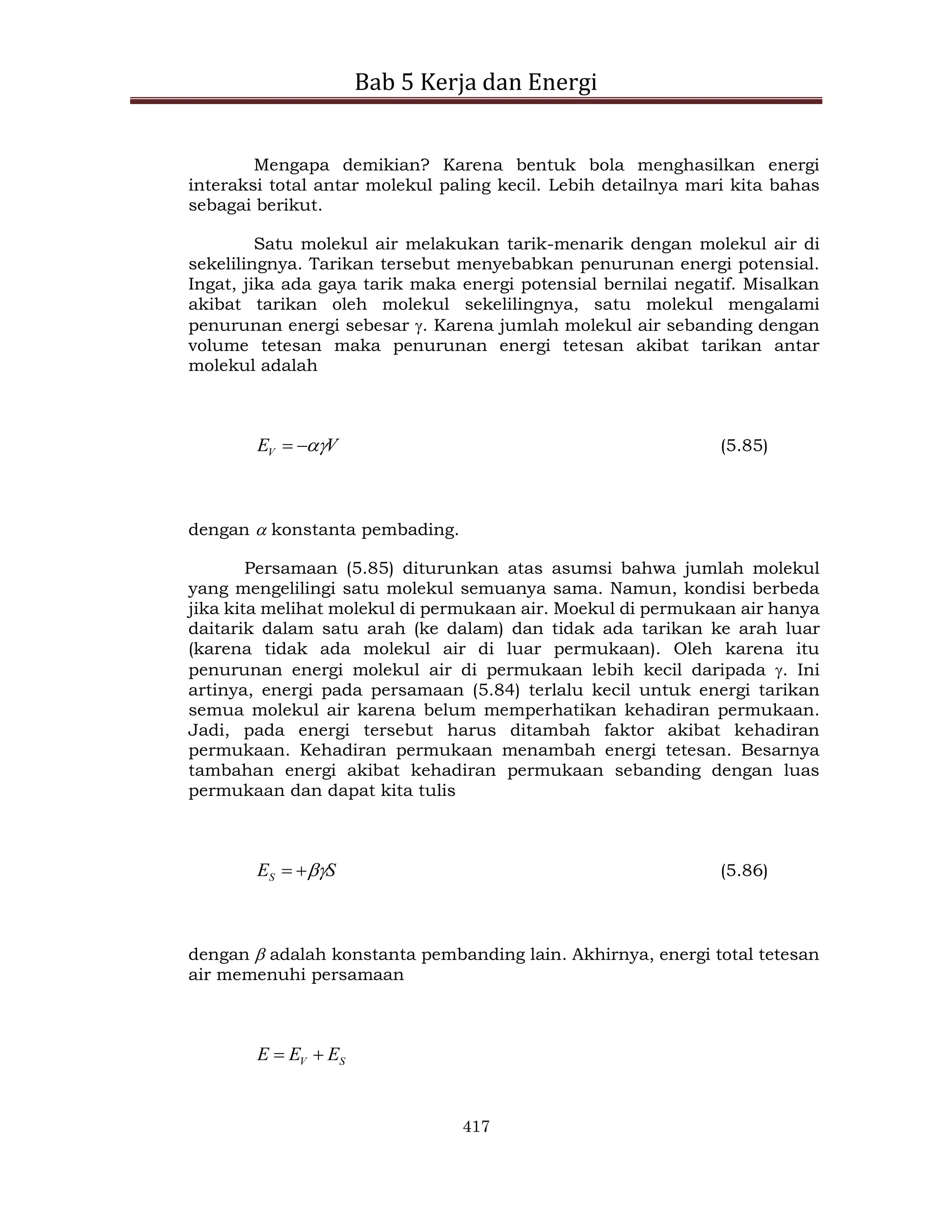 Bab 5 Kerja dan Energi
417
Mengapa demikian? Karena bentuk bola menghasilkan energi
interaksi total antar molekul paling kecil. Lebih detailnya mari kita bahas
sebagai berikut.
Satu molekul air melakukan tarik-menarik dengan molekul air di
sekelilingnya. Tarikan tersebut menyebabkan penurunan energi potensial.
Ingat, jika ada gaya tarik maka energi potensial bernilai negatif. Misalkan
akibat tarikan oleh molekul sekelilingnya, satu molekul mengalami
penurunan energi sebesar . Karena jumlah molekul air sebanding dengan
volume tetesan maka penurunan energi tetesan akibat tarikan antar
molekul adalah
V
EV 

 (5.85)
dengan  konstanta pembading.
Persamaan (5.85) diturunkan atas asumsi bahwa jumlah molekul
yang mengelilingi satu molekul semuanya sama. Namun, kondisi berbeda
jika kita melihat molekul di permukaan air. Moekul di permukaan air hanya
daitarik dalam satu arah (ke dalam) dan tidak ada tarikan ke arah luar
(karena tidak ada molekul air di luar permukaan). Oleh karena itu
penurunan energi molekul air di permukaan lebih kecil daripada . Ini
artinya, energi pada persamaan (5.84) terlalu kecil untuk energi tarikan
semua molekul air karena belum memperhatikan kehadiran permukaan.
Jadi, pada energi tersebut harus ditambah faktor akibat kehadiran
permukaan. Kehadiran permukaan menambah energi tetesan. Besarnya
tambahan energi akibat kehadiran permukaan sebanding dengan luas
permukaan dan dapat kita tulis
S
ES 

 (5.86)
dengan  adalah konstanta pembanding lain. Akhirnya, energi total tetesan
air memenuhi persamaan
S
V E
E
E 

 