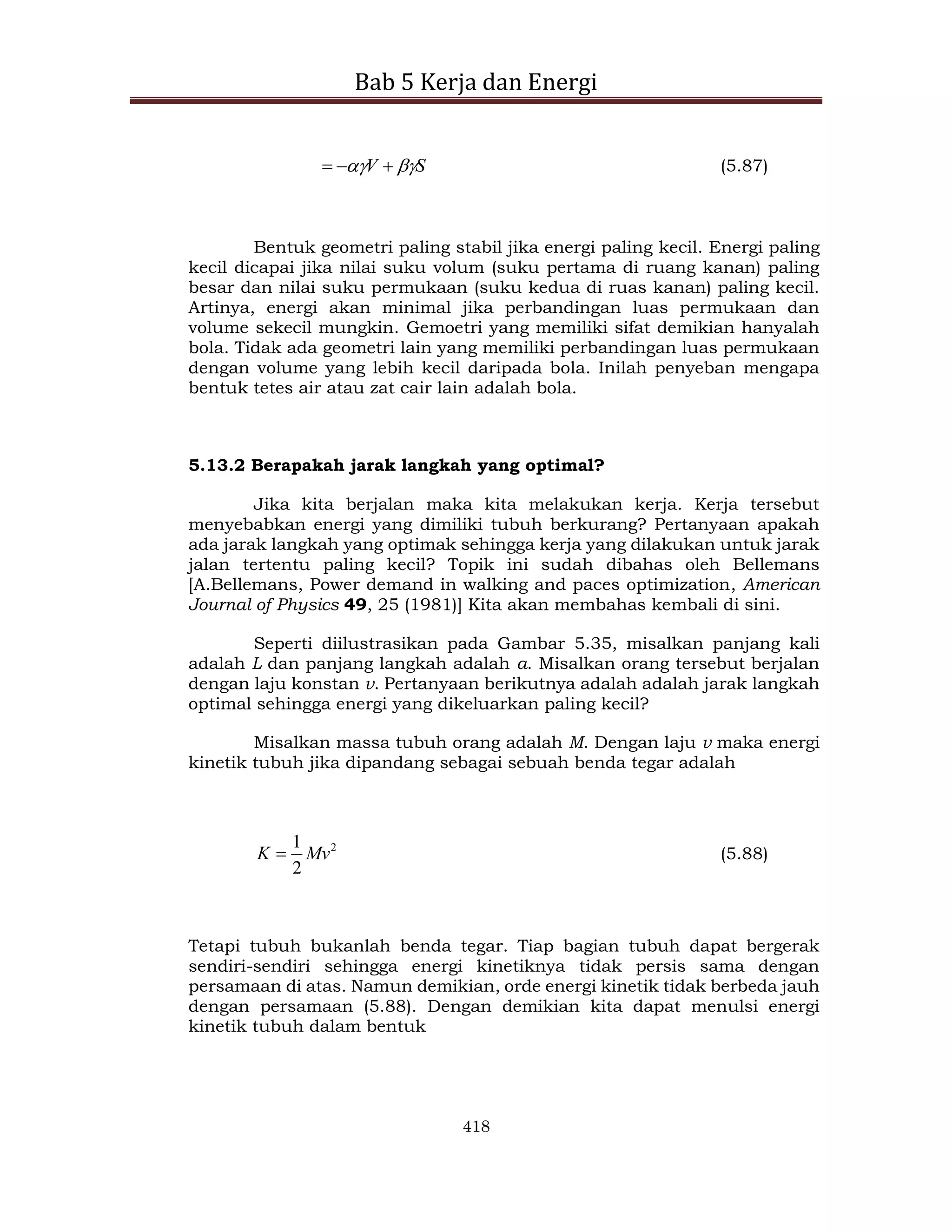 Bab 5 Kerja dan Energi
418
S
V 
 

 (5.87)
Bentuk geometri paling stabil jika energi paling kecil. Energi paling
kecil dicapai jika nilai suku volum (suku pertama di ruang kanan) paling
besar dan nilai suku permukaan (suku kedua di ruas kanan) paling kecil.
Artinya, energi akan minimal jika perbandingan luas permukaan dan
volume sekecil mungkin. Gemoetri yang memiliki sifat demikian hanyalah
bola. Tidak ada geometri lain yang memiliki perbandingan luas permukaan
dengan volume yang lebih kecil daripada bola. Inilah penyeban mengapa
bentuk tetes air atau zat cair lain adalah bola.
5.13.2 Berapakah jarak langkah yang optimal?
Jika kita berjalan maka kita melakukan kerja. Kerja tersebut
menyebabkan energi yang dimiliki tubuh berkurang? Pertanyaan apakah
ada jarak langkah yang optimak sehingga kerja yang dilakukan untuk jarak
jalan tertentu paling kecil? Topik ini sudah dibahas oleh Bellemans
[A.Bellemans, Power demand in walking and paces optimization, American
Journal of Physics 49, 25 (1981)] Kita akan membahas kembali di sini.
Seperti diilustrasikan pada Gambar 5.35, misalkan panjang kali
adalah L dan panjang langkah adalah a. Misalkan orang tersebut berjalan
dengan laju konstan v. Pertanyaan berikutnya adalah adalah jarak langkah
optimal sehingga energi yang dikeluarkan paling kecil?
Misalkan massa tubuh orang adalah M. Dengan laju v maka energi
kinetik tubuh jika dipandang sebagai sebuah benda tegar adalah
2
2
1
Mv
K  (5.88)
Tetapi tubuh bukanlah benda tegar. Tiap bagian tubuh dapat bergerak
sendiri-sendiri sehingga energi kinetiknya tidak persis sama dengan
persamaan di atas. Namun demikian, orde energi kinetik tidak berbeda jauh
dengan persamaan (5.88). Dengan demikian kita dapat menulsi energi
kinetik tubuh dalam bentuk
 