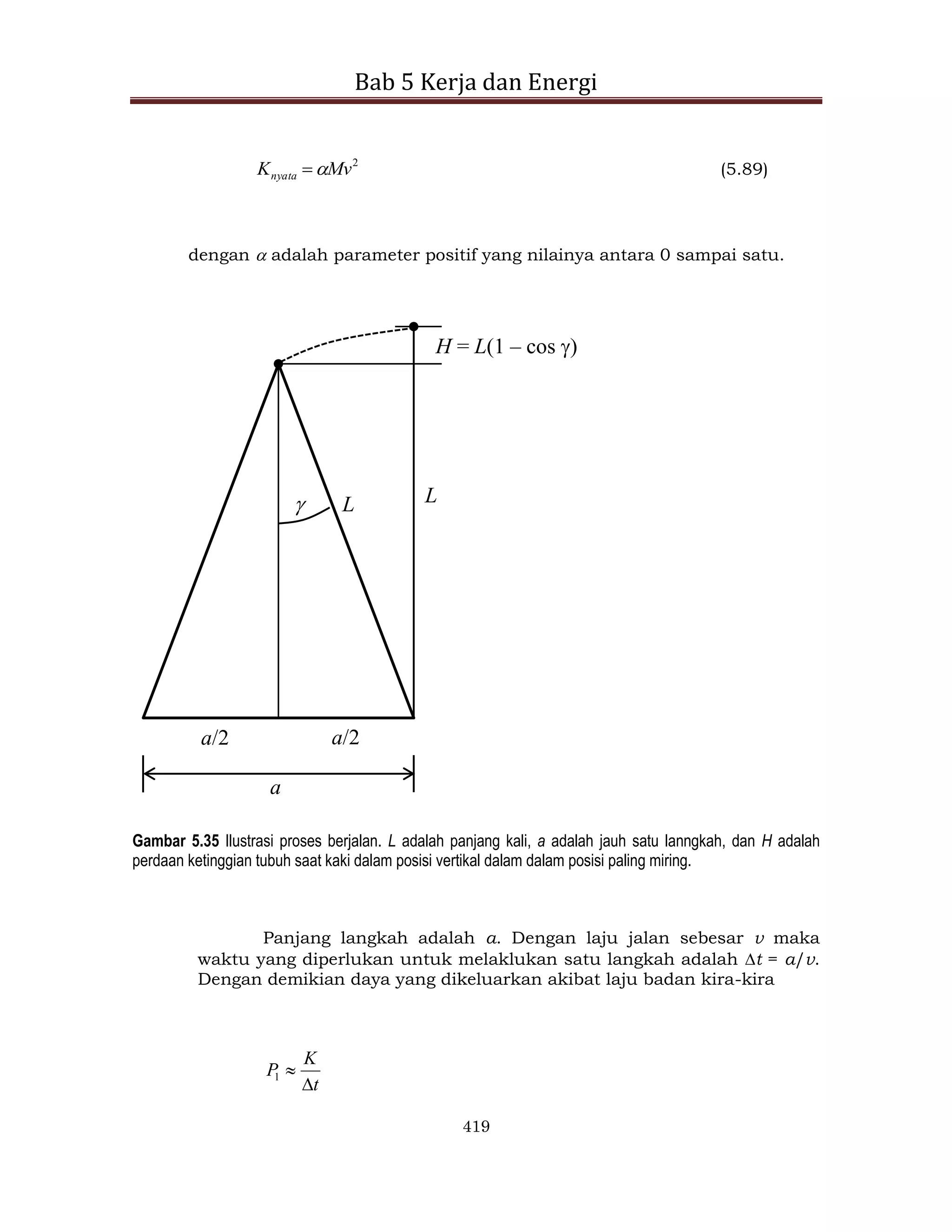 Bab 5 Kerja dan Energi
419
2
Mv
Knyata 
 (5.89)
dengan  adalah parameter positif yang nilainya antara 0 sampai satu.
L L
a/2
a/2
a

H = L(1 – cos )
Gambar 5.35 Ilustrasi proses berjalan. L adalah panjang kali, a adalah jauh satu lanngkah, dan H adalah
perdaan ketinggian tubuh saat kaki dalam posisi vertikal dalam dalam posisi paling miring.
Panjang langkah adalah a. Dengan laju jalan sebesar v maka
waktu yang diperlukan untuk melaklukan satu langkah adalah t = a/v.
Dengan demikian daya yang dikeluarkan akibat laju badan kira-kira
t
K
P


1
 