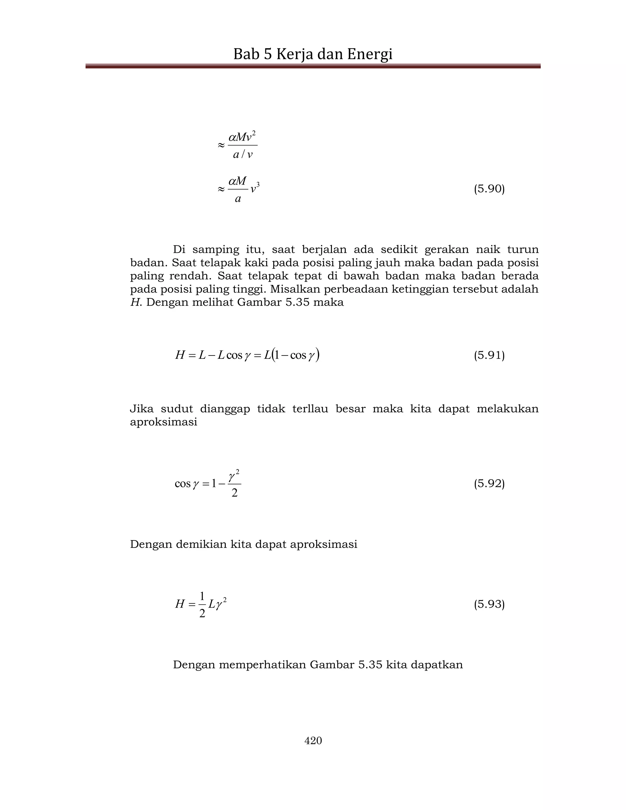 Bab 5 Kerja dan Energi
420
v
a
Mv
/
2


3
v
a
M

 (5.90)
Di samping itu, saat berjalan ada sedikit gerakan naik turun
badan. Saat telapak kaki pada posisi paling jauh maka badan pada posisi
paling rendah. Saat telapak tepat di bawah badan maka badan berada
pada posisi paling tinggi. Misalkan perbeadaan ketinggian tersebut adalah
H. Dengan melihat Gambar 5.35 maka
 

 cos
1
cos 


 L
L
L
H (5.91)
Jika sudut dianggap tidak terllau besar maka kita dapat melakukan
aproksimasi
2
1
cos
2

 
 (5.92)
Dengan demikian kita dapat aproksimasi
2
2
1

L
H  (5.93)
Dengan memperhatikan Gambar 5.35 kita dapatkan
 