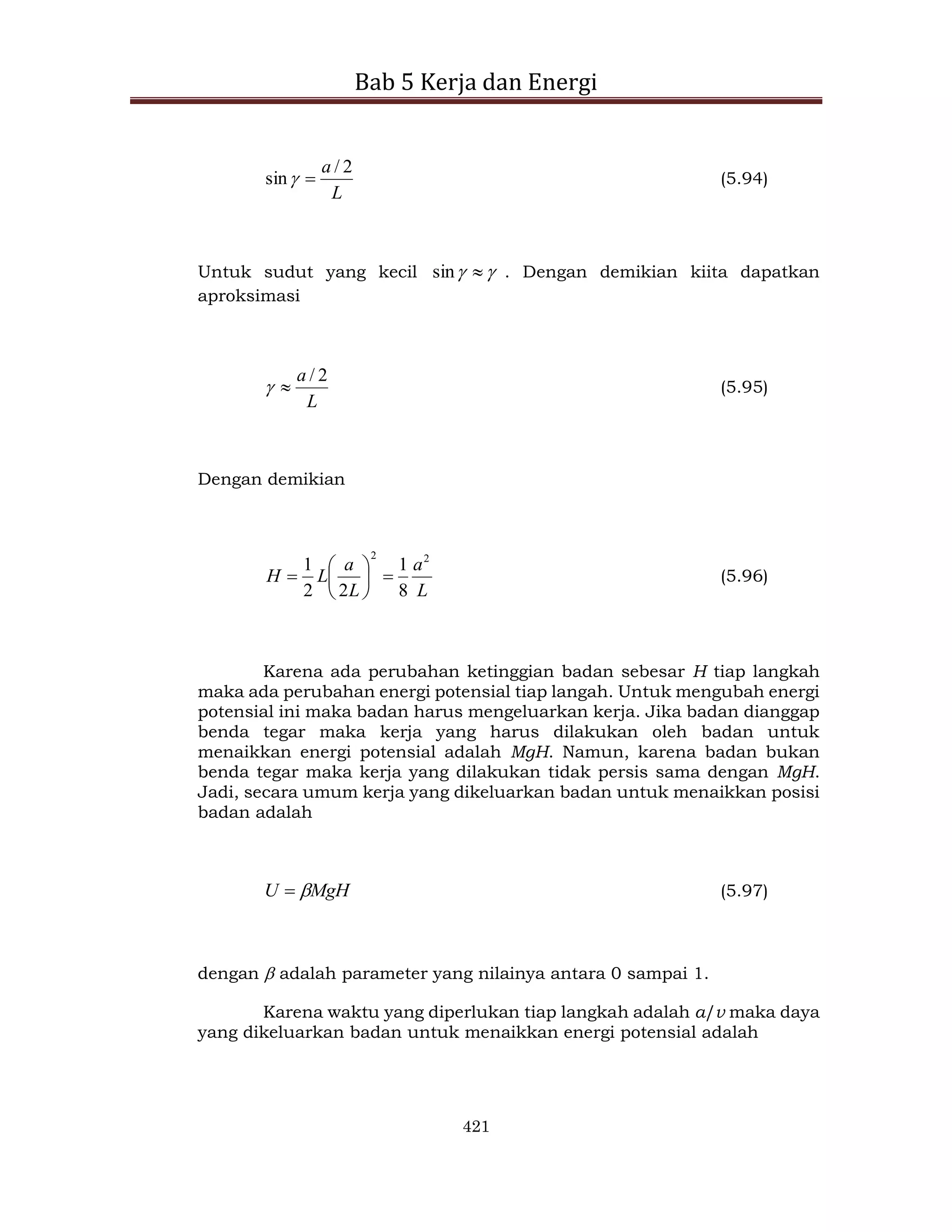 Bab 5 Kerja dan Energi
421
L
a 2
/
sin 
 (5.94)
Untuk sudut yang kecil 
 
sin . Dengan demikian kiita dapatkan
aproksimasi
L
a 2
/

 (5.95)
Dengan demikian
L
a
L
a
L
H
2
2
8
1
2
2
1







 (5.96)
Karena ada perubahan ketinggian badan sebesar H tiap langkah
maka ada perubahan energi potensial tiap langah. Untuk mengubah energi
potensial ini maka badan harus mengeluarkan kerja. Jika badan dianggap
benda tegar maka kerja yang harus dilakukan oleh badan untuk
menaikkan energi potensial adalah MgH. Namun, karena badan bukan
benda tegar maka kerja yang dilakukan tidak persis sama dengan MgH.
Jadi, secara umum kerja yang dikeluarkan badan untuk menaikkan posisi
badan adalah
MgH
U 
 (5.97)
dengan  adalah parameter yang nilainya antara 0 sampai 1.
Karena waktu yang diperlukan tiap langkah adalah a/v maka daya
yang dikeluarkan badan untuk menaikkan energi potensial adalah
 