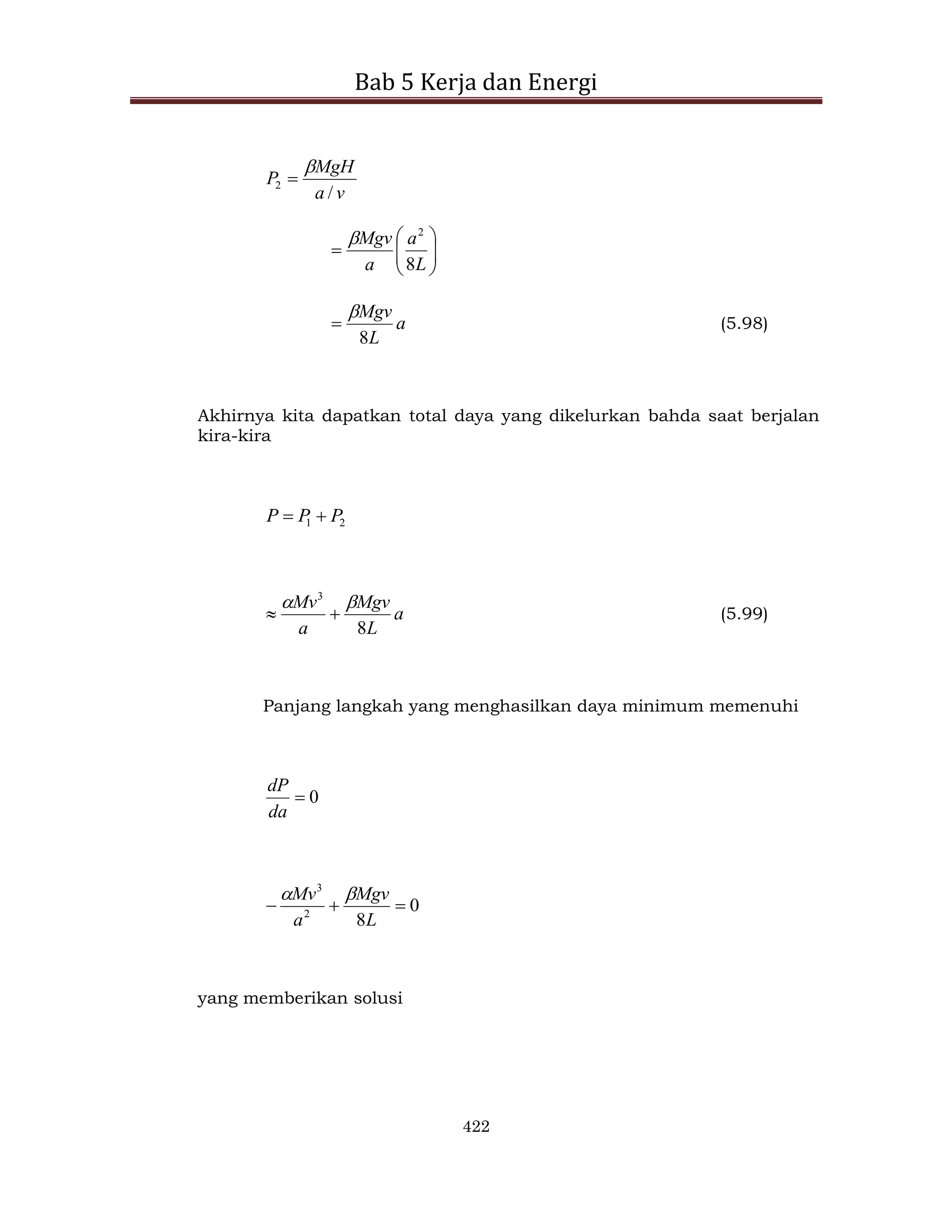 Bab 5 Kerja dan Energi
422
v
a
MgH
P
/
2











L
a
a
Mgv
8
2

a
L
Mgv
8

 (5.98)
Akhirnya kita dapatkan total daya yang dikelurkan bahda saat berjalan
kira-kira
2
1 P
P
P 

a
L
Mgv
a
Mv
8
3



 (5.99)
Panjang langkah yang menghasilkan daya minimum memenuhi
0

da
dP
0
8
2
3



L
Mgv
a
Mv 

yang memberikan solusi
 