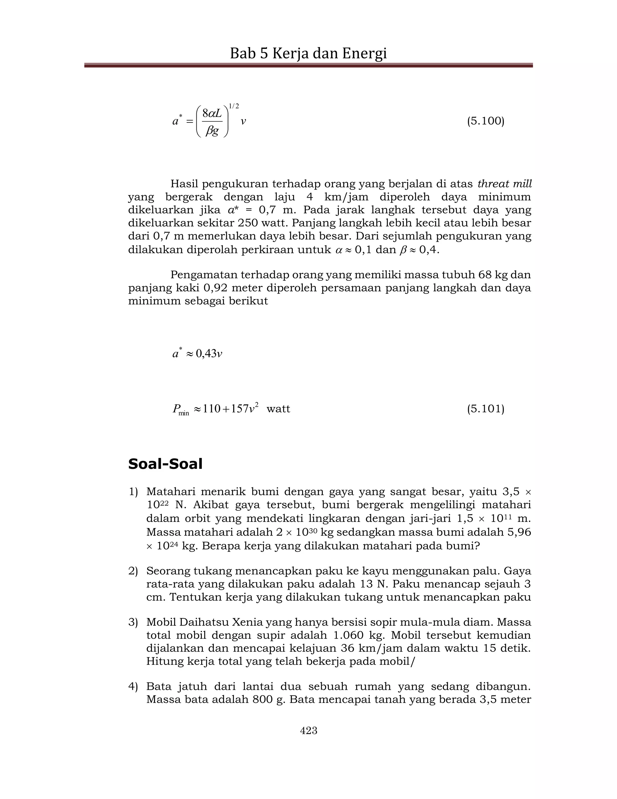 Bab 5 Kerja dan Energi
423
v
g
L
a
2
/
1
* 8











(5.100)
Hasil pengukuran terhadap orang yang berjalan di atas threat mill
yang bergerak dengan laju 4 km/jam diperoleh daya minimum
dikeluarkan jika a* = 0,7 m. Pada jarak langhak tersebut daya yang
dikeluarkan sekitar 250 watt. Panjang langkah lebih kecil atau lebih besar
dari 0,7 m memerlukan daya lebih besar. Dari sejumlah pengukuran yang
dilakukan diperolah perkiraan untuk   0,1 dan   0,4.
Pengamatan terhadap orang yang memiliki massa tubuh 68 kg dan
panjang kaki 0,92 meter diperoleh persamaan panjang langkah dan daya
minimum sebagai berikut
v
a 43
,
0
*

2
min 157
110 v
P 
 watt (5.101)
Soal-Soal
1) Matahari menarik bumi dengan gaya yang sangat besar, yaitu 3,5 
1022 N. Akibat gaya tersebut, bumi bergerak mengelilingi matahari
dalam orbit yang mendekati lingkaran dengan jari-jari 1,5  1011 m.
Massa matahari adalah 2  1030 kg sedangkan massa bumi adalah 5,96
 1024 kg. Berapa kerja yang dilakukan matahari pada bumi?
2) Seorang tukang menancapkan paku ke kayu menggunakan palu. Gaya
rata-rata yang dilakukan paku adalah 13 N. Paku menancap sejauh 3
cm. Tentukan kerja yang dilakukan tukang untuk menancapkan paku
3) Mobil Daihatsu Xenia yang hanya bersisi sopir mula-mula diam. Massa
total mobil dengan supir adalah 1.060 kg. Mobil tersebut kemudian
dijalankan dan mencapai kelajuan 36 km/jam dalam waktu 15 detik.
Hitung kerja total yang telah bekerja pada mobil/
4) Bata jatuh dari lantai dua sebuah rumah yang sedang dibangun.
Massa bata adalah 800 g. Bata mencapai tanah yang berada 3,5 meter
 