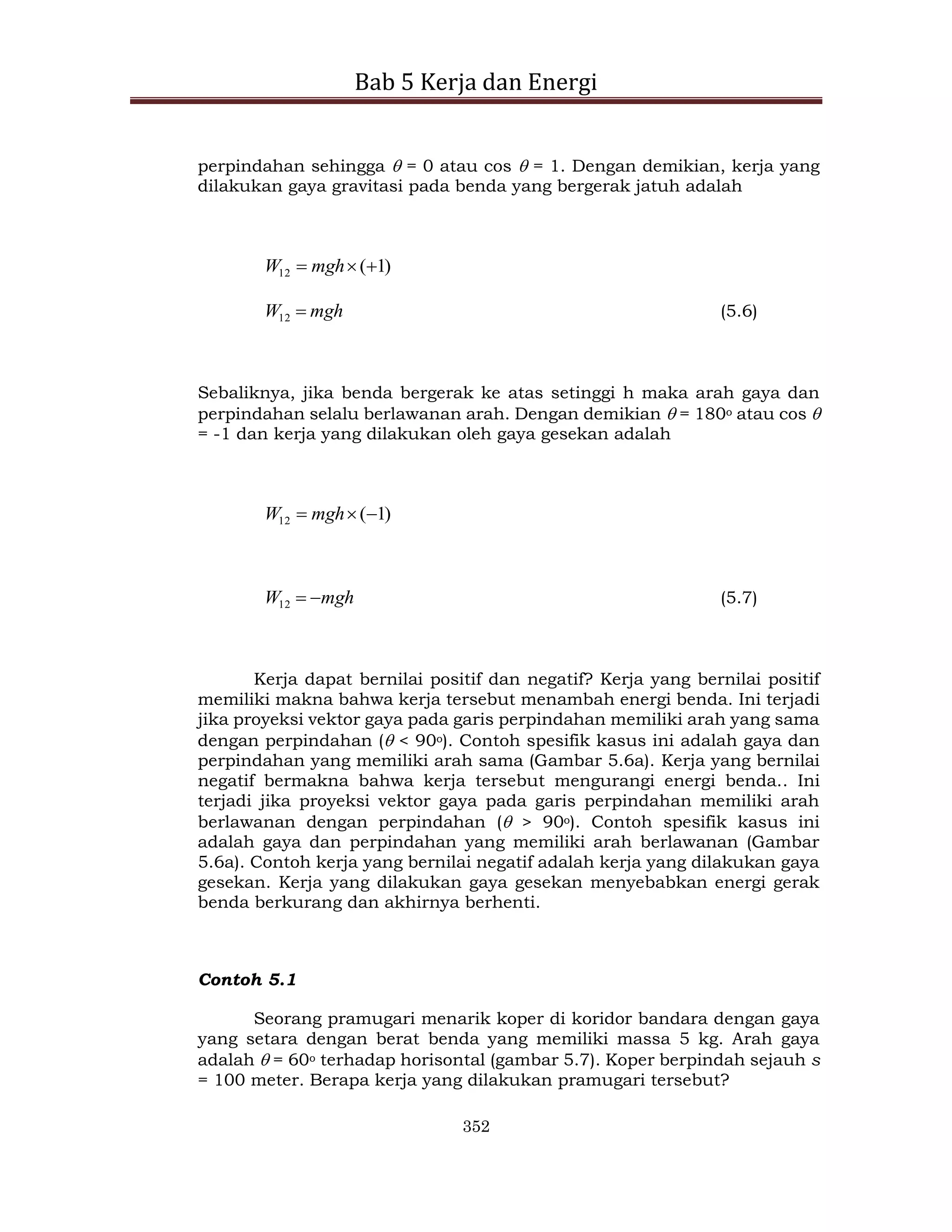 Bab 5 Kerja dan Energi
352
perpindahan sehingga  = 0 atau cos  = 1. Dengan demikian, kerja yang
dilakukan gaya gravitasi pada benda yang bergerak jatuh adalah
)
1
(
12 

 mgh
W
mgh
W 
12 (5.6)
Sebaliknya, jika benda bergerak ke atas setinggi h maka arah gaya dan
perpindahan selalu berlawanan arah. Dengan demikian  = 180o atau cos 
= -1 dan kerja yang dilakukan oleh gaya gesekan adalah
)
1
(
12 

 mgh
W
mgh
W 

12 (5.7)
Kerja dapat bernilai positif dan negatif? Kerja yang bernilai positif
memiliki makna bahwa kerja tersebut menambah energi benda. Ini terjadi
jika proyeksi vektor gaya pada garis perpindahan memiliki arah yang sama
dengan perpindahan ( < 90o). Contoh spesifik kasus ini adalah gaya dan
perpindahan yang memiliki arah sama (Gambar 5.6a). Kerja yang bernilai
negatif bermakna bahwa kerja tersebut mengurangi energi benda.. Ini
terjadi jika proyeksi vektor gaya pada garis perpindahan memiliki arah
berlawanan dengan perpindahan ( > 90o). Contoh spesifik kasus ini
adalah gaya dan perpindahan yang memiliki arah berlawanan (Gambar
5.6a). Contoh kerja yang bernilai negatif adalah kerja yang dilakukan gaya
gesekan. Kerja yang dilakukan gaya gesekan menyebabkan energi gerak
benda berkurang dan akhirnya berhenti.
Contoh 5.1
Seorang pramugari menarik koper di koridor bandara dengan gaya
yang setara dengan berat benda yang memiliki massa 5 kg. Arah gaya
adalah  = 60o terhadap horisontal (gambar 5.7). Koper berpindah sejauh s
= 100 meter. Berapa kerja yang dilakukan pramugari tersebut?
 