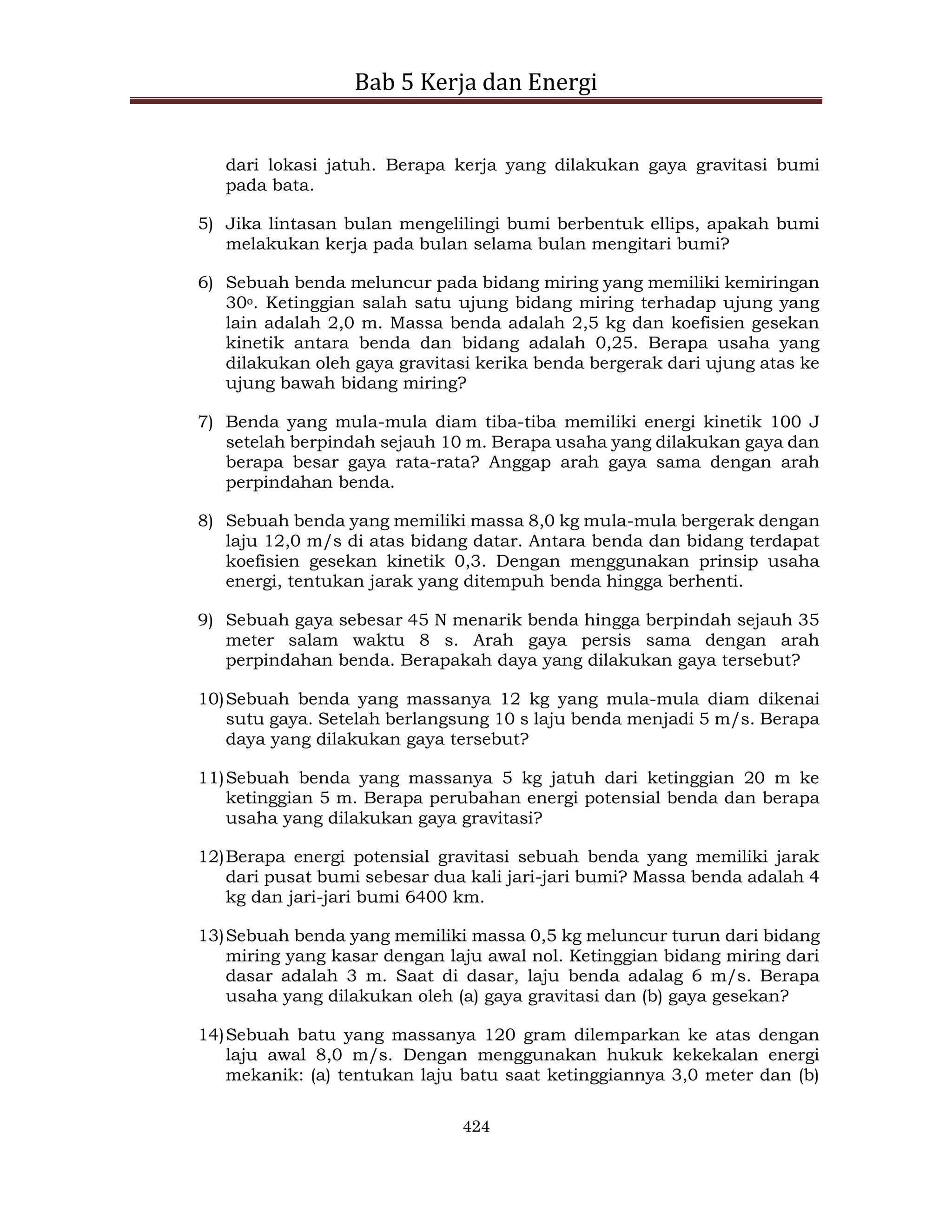 Bab 5 Kerja dan Energi
424
dari lokasi jatuh. Berapa kerja yang dilakukan gaya gravitasi bumi
pada bata.
5) Jika lintasan bulan mengelilingi bumi berbentuk ellips, apakah bumi
melakukan kerja pada bulan selama bulan mengitari bumi?
6) Sebuah benda meluncur pada bidang miring yang memiliki kemiringan
30o. Ketinggian salah satu ujung bidang miring terhadap ujung yang
lain adalah 2,0 m. Massa benda adalah 2,5 kg dan koefisien gesekan
kinetik antara benda dan bidang adalah 0,25. Berapa usaha yang
dilakukan oleh gaya gravitasi kerika benda bergerak dari ujung atas ke
ujung bawah bidang miring?
7) Benda yang mula-mula diam tiba-tiba memiliki energi kinetik 100 J
setelah berpindah sejauh 10 m. Berapa usaha yang dilakukan gaya dan
berapa besar gaya rata-rata? Anggap arah gaya sama dengan arah
perpindahan benda.
8) Sebuah benda yang memiliki massa 8,0 kg mula-mula bergerak dengan
laju 12,0 m/s di atas bidang datar. Antara benda dan bidang terdapat
koefisien gesekan kinetik 0,3. Dengan menggunakan prinsip usaha
energi, tentukan jarak yang ditempuh benda hingga berhenti.
9) Sebuah gaya sebesar 45 N menarik benda hingga berpindah sejauh 35
meter salam waktu 8 s. Arah gaya persis sama dengan arah
perpindahan benda. Berapakah daya yang dilakukan gaya tersebut?
10)Sebuah benda yang massanya 12 kg yang mula-mula diam dikenai
sutu gaya. Setelah berlangsung 10 s laju benda menjadi 5 m/s. Berapa
daya yang dilakukan gaya tersebut?
11)Sebuah benda yang massanya 5 kg jatuh dari ketinggian 20 m ke
ketinggian 5 m. Berapa perubahan energi potensial benda dan berapa
usaha yang dilakukan gaya gravitasi?
12)Berapa energi potensial gravitasi sebuah benda yang memiliki jarak
dari pusat bumi sebesar dua kali jari-jari bumi? Massa benda adalah 4
kg dan jari-jari bumi 6400 km.
13)Sebuah benda yang memiliki massa 0,5 kg meluncur turun dari bidang
miring yang kasar dengan laju awal nol. Ketinggian bidang miring dari
dasar adalah 3 m. Saat di dasar, laju benda adalag 6 m/s. Berapa
usaha yang dilakukan oleh (a) gaya gravitasi dan (b) gaya gesekan?
14)Sebuah batu yang massanya 120 gram dilemparkan ke atas dengan
laju awal 8,0 m/s. Dengan menggunakan hukuk kekekalan energi
mekanik: (a) tentukan laju batu saat ketinggiannya 3,0 meter dan (b)
 