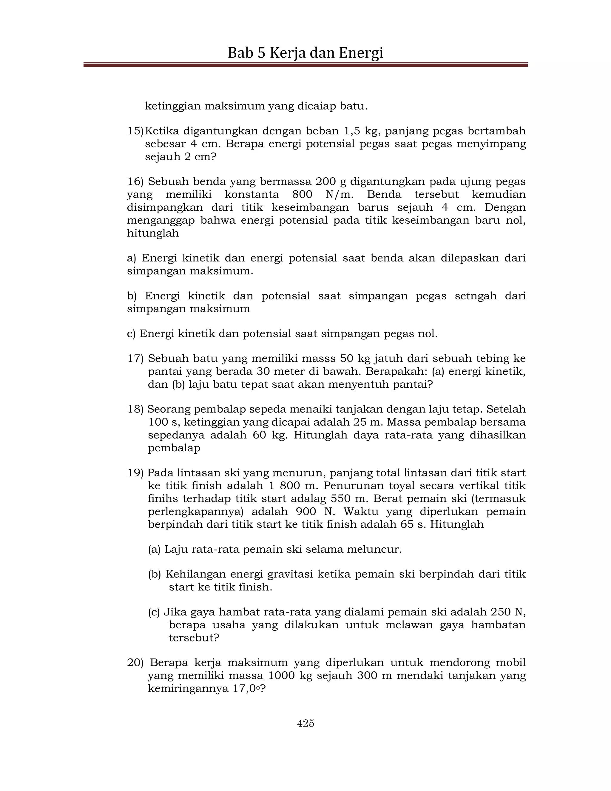Bab 5 Kerja dan Energi
425
ketinggian maksimum yang dicaiap batu.
15)Ketika digantungkan dengan beban 1,5 kg, panjang pegas bertambah
sebesar 4 cm. Berapa energi potensial pegas saat pegas menyimpang
sejauh 2 cm?
16) Sebuah benda yang bermassa 200 g digantungkan pada ujung pegas
yang memiliki konstanta 800 N/m. Benda tersebut kemudian
disimpangkan dari titik keseimbangan barus sejauh 4 cm. Dengan
menganggap bahwa energi potensial pada titik keseimbangan baru nol,
hitunglah
a) Energi kinetik dan energi potensial saat benda akan dilepaskan dari
simpangan maksimum.
b) Energi kinetik dan potensial saat simpangan pegas setngah dari
simpangan maksimum
c) Energi kinetik dan potensial saat simpangan pegas nol.
17) Sebuah batu yang memiliki masss 50 kg jatuh dari sebuah tebing ke
pantai yang berada 30 meter di bawah. Berapakah: (a) energi kinetik,
dan (b) laju batu tepat saat akan menyentuh pantai?
18) Seorang pembalap sepeda menaiki tanjakan dengan laju tetap. Setelah
100 s, ketinggian yang dicapai adalah 25 m. Massa pembalap bersama
sepedanya adalah 60 kg. Hitunglah daya rata-rata yang dihasilkan
pembalap
19) Pada lintasan ski yang menurun, panjang total lintasan dari titik start
ke titik finish adalah 1 800 m. Penurunan toyal secara vertikal titik
finihs terhadap titik start adalag 550 m. Berat pemain ski (termasuk
perlengkapannya) adalah 900 N. Waktu yang diperlukan pemain
berpindah dari titik start ke titik finish adalah 65 s. Hitunglah
(a) Laju rata-rata pemain ski selama meluncur.
(b) Kehilangan energi gravitasi ketika pemain ski berpindah dari titik
start ke titik finish.
(c) Jika gaya hambat rata-rata yang dialami pemain ski adalah 250 N,
berapa usaha yang dilakukan untuk melawan gaya hambatan
tersebut?
20) Berapa kerja maksimum yang diperlukan untuk mendorong mobil
yang memiliki massa 1000 kg sejauh 300 m mendaki tanjakan yang
kemiringannya 17,0o?
 