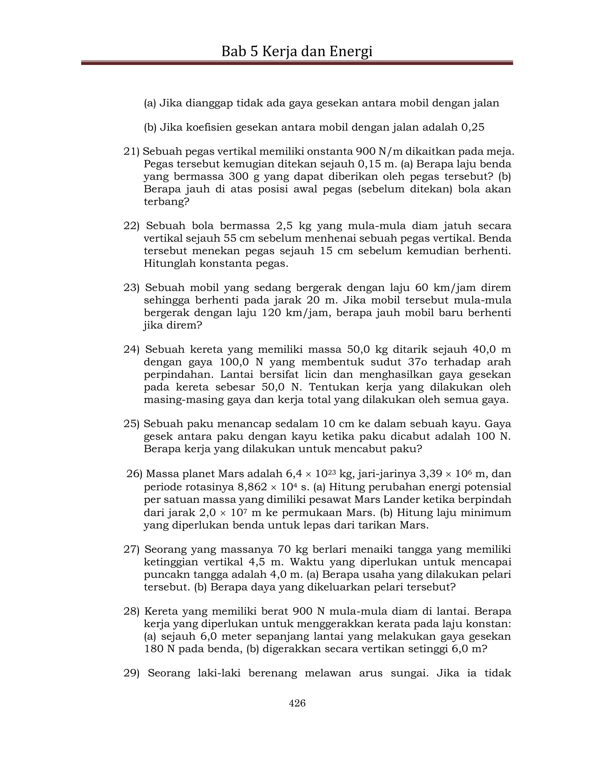 Bab 5 Kerja dan Energi
426
(a) Jika dianggap tidak ada gaya gesekan antara mobil dengan jalan
(b) Jika koefisien gesekan antara mobil dengan jalan adalah 0,25
21) Sebuah pegas vertikal memiliki onstanta 900 N/m dikaitkan pada meja.
Pegas tersebut kemugian ditekan sejauh 0,15 m. (a) Berapa laju benda
yang bermassa 300 g yang dapat diberikan oleh pegas tersebut? (b)
Berapa jauh di atas posisi awal pegas (sebelum ditekan) bola akan
terbang?
22) Sebuah bola bermassa 2,5 kg yang mula-mula diam jatuh secara
vertikal sejauh 55 cm sebelum menhenai sebuah pegas vertikal. Benda
tersebut menekan pegas sejauh 15 cm sebelum kemudian berhenti.
Hitunglah konstanta pegas.
23) Sebuah mobil yang sedang bergerak dengan laju 60 km/jam direm
sehingga berhenti pada jarak 20 m. Jika mobil tersebut mula-mula
bergerak dengan laju 120 km/jam, berapa jauh mobil baru berhenti
jika direm?
24) Sebuah kereta yang memiliki massa 50,0 kg ditarik sejauh 40,0 m
dengan gaya 100,0 N yang membentuk sudut 37o terhadap arah
perpindahan. Lantai bersifat licin dan menghasilkan gaya gesekan
pada kereta sebesar 50,0 N. Tentukan kerja yang dilakukan oleh
masing-masing gaya dan kerja total yang dilakukan oleh semua gaya.
25) Sebuah paku menancap sedalam 10 cm ke dalam sebuah kayu. Gaya
gesek antara paku dengan kayu ketika paku dicabut adalah 100 N.
Berapa kerja yang dilakukan untuk mencabut paku?
26) Massa planet Mars adalah 6,4  1023 kg, jari-jarinya 3,39  106 m, dan
periode rotasinya 8,862  104 s. (a) Hitung perubahan energi potensial
per satuan massa yang dimiliki pesawat Mars Lander ketika berpindah
dari jarak 2,0  107 m ke permukaan Mars. (b) Hitung laju minimum
yang diperlukan benda untuk lepas dari tarikan Mars.
27) Seorang yang massanya 70 kg berlari menaiki tangga yang memiliki
ketinggian vertikal 4,5 m. Waktu yang diperlukan untuk mencapai
puncakn tangga adalah 4,0 m. (a) Berapa usaha yang dilakukan pelari
tersebut. (b) Berapa daya yang dikeluarkan pelari tersebut?
28) Kereta yang memiliki berat 900 N mula-mula diam di lantai. Berapa
kerja yang diperlukan untuk menggerakkan kerata pada laju konstan:
(a) sejauh 6,0 meter sepanjang lantai yang melakukan gaya gesekan
180 N pada benda, (b) digerakkan secara vertikan setinggi 6,0 m?
29) Seorang laki-laki berenang melawan arus sungai. Jika ia tidak
 