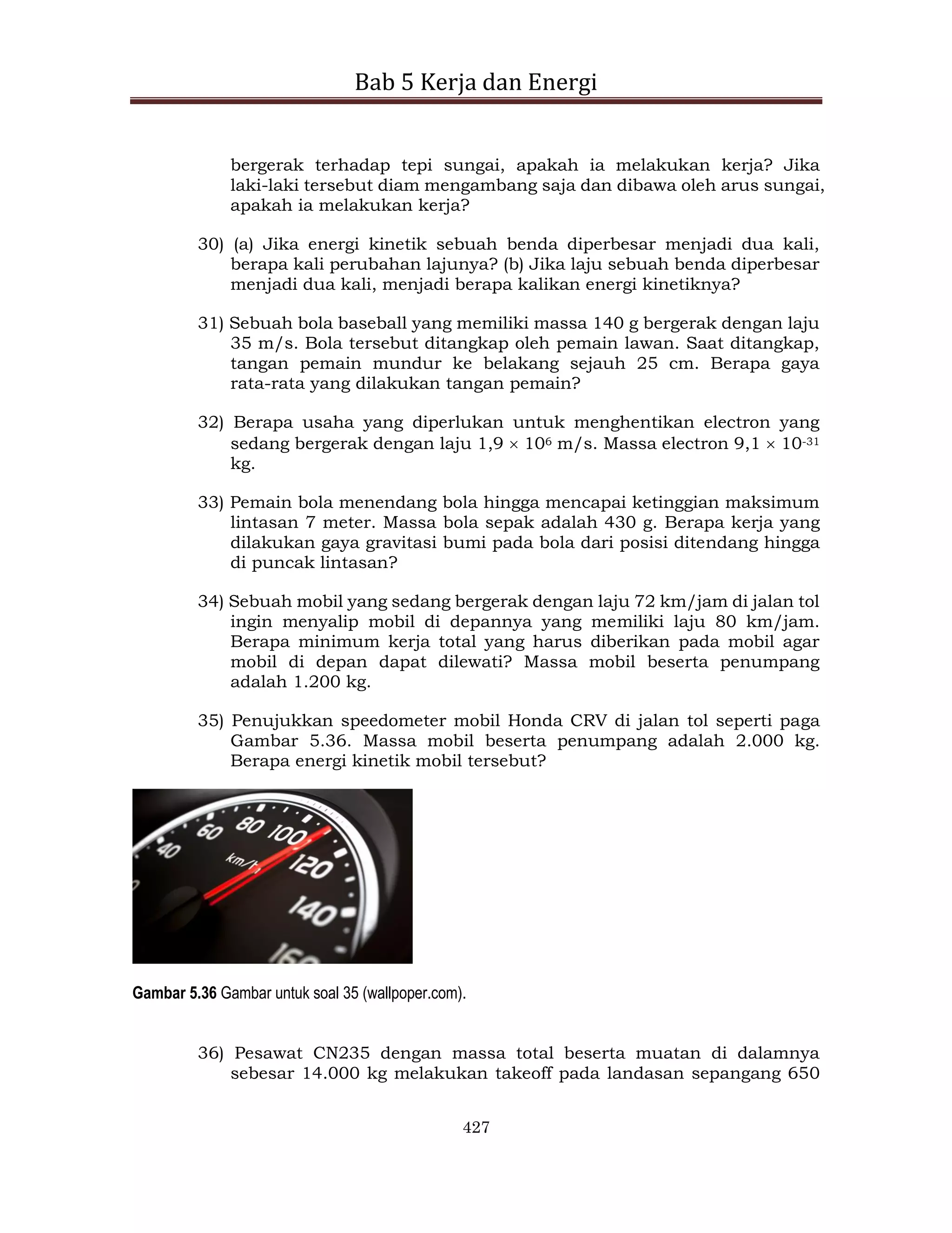 Bab 5 Kerja dan Energi
427
bergerak terhadap tepi sungai, apakah ia melakukan kerja? Jika
laki-laki tersebut diam mengambang saja dan dibawa oleh arus sungai,
apakah ia melakukan kerja?
30) (a) Jika energi kinetik sebuah benda diperbesar menjadi dua kali,
berapa kali perubahan lajunya? (b) Jika laju sebuah benda diperbesar
menjadi dua kali, menjadi berapa kalikan energi kinetiknya?
31) Sebuah bola baseball yang memiliki massa 140 g bergerak dengan laju
35 m/s. Bola tersebut ditangkap oleh pemain lawan. Saat ditangkap,
tangan pemain mundur ke belakang sejauh 25 cm. Berapa gaya
rata-rata yang dilakukan tangan pemain?
32) Berapa usaha yang diperlukan untuk menghentikan electron yang
sedang bergerak dengan laju 1,9  106 m/s. Massa electron 9,1  10-31
kg.
33) Pemain bola menendang bola hingga mencapai ketinggian maksimum
lintasan 7 meter. Massa bola sepak adalah 430 g. Berapa kerja yang
dilakukan gaya gravitasi bumi pada bola dari posisi ditendang hingga
di puncak lintasan?
34) Sebuah mobil yang sedang bergerak dengan laju 72 km/jam di jalan tol
ingin menyalip mobil di depannya yang memiliki laju 80 km/jam.
Berapa minimum kerja total yang harus diberikan pada mobil agar
mobil di depan dapat dilewati? Massa mobil beserta penumpang
adalah 1.200 kg.
35) Penujukkan speedometer mobil Honda CRV di jalan tol seperti paga
Gambar 5.36. Massa mobil beserta penumpang adalah 2.000 kg.
Berapa energi kinetik mobil tersebut?
Gambar 5.36 Gambar untuk soal 35 (wallpoper.com).
36) Pesawat CN235 dengan massa total beserta muatan di dalamnya
sebesar 14.000 kg melakukan takeoff pada landasan sepangang 650
 