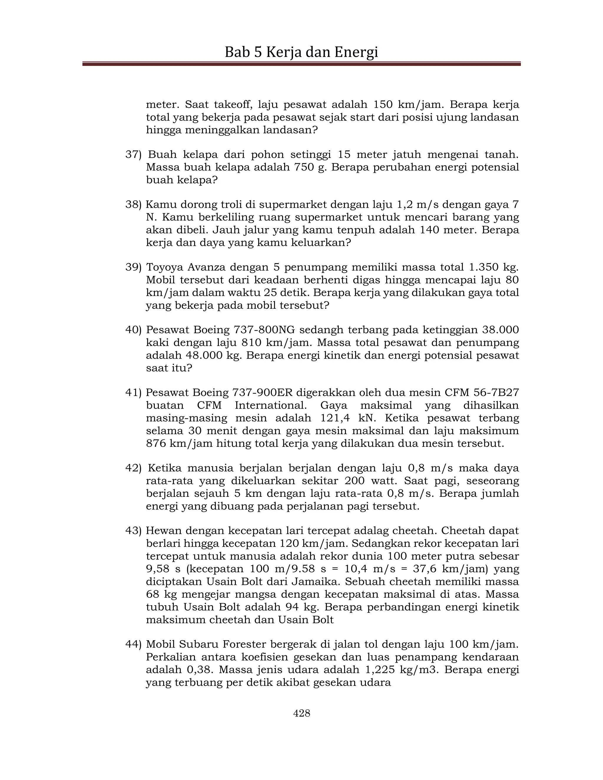 Bab 5 Kerja dan Energi
428
meter. Saat takeoff, laju pesawat adalah 150 km/jam. Berapa kerja
total yang bekerja pada pesawat sejak start dari posisi ujung landasan
hingga meninggalkan landasan?
37) Buah kelapa dari pohon setinggi 15 meter jatuh mengenai tanah.
Massa buah kelapa adalah 750 g. Berapa perubahan energi potensial
buah kelapa?
38) Kamu dorong troli di supermarket dengan laju 1,2 m/s dengan gaya 7
N. Kamu berkeliling ruang supermarket untuk mencari barang yang
akan dibeli. Jauh jalur yang kamu tenpuh adalah 140 meter. Berapa
kerja dan daya yang kamu keluarkan?
39) Toyoya Avanza dengan 5 penumpang memiliki massa total 1.350 kg.
Mobil tersebut dari keadaan berhenti digas hingga mencapai laju 80
km/jam dalam waktu 25 detik. Berapa kerja yang dilakukan gaya total
yang bekerja pada mobil tersebut?
40) Pesawat Boeing 737-800NG sedangh terbang pada ketinggian 38.000
kaki dengan laju 810 km/jam. Massa total pesawat dan penumpang
adalah 48.000 kg. Berapa energi kinetik dan energi potensial pesawat
saat itu?
41) Pesawat Boeing 737-900ER digerakkan oleh dua mesin CFM 56-7B27
buatan CFM International. Gaya maksimal yang dihasilkan
masing-masing mesin adalah 121,4 kN. Ketika pesawat terbang
selama 30 menit dengan gaya mesin maksimal dan laju maksimum
876 km/jam hitung total kerja yang dilakukan dua mesin tersebut.
42) Ketika manusia berjalan berjalan dengan laju 0,8 m/s maka daya
rata-rata yang dikeluarkan sekitar 200 watt. Saat pagi, seseorang
berjalan sejauh 5 km dengan laju rata-rata 0,8 m/s. Berapa jumlah
energi yang dibuang pada perjalanan pagi tersebut.
43) Hewan dengan kecepatan lari tercepat adalag cheetah. Cheetah dapat
berlari hingga kecepatan 120 km/jam. Sedangkan rekor kecepatan lari
tercepat untuk manusia adalah rekor dunia 100 meter putra sebesar
9,58 s (kecepatan 100 m/9.58 s = 10,4 m/s = 37,6 km/jam) yang
diciptakan Usain Bolt dari Jamaika. Sebuah cheetah memiliki massa
68 kg mengejar mangsa dengan kecepatan maksimal di atas. Massa
tubuh Usain Bolt adalah 94 kg. Berapa perbandingan energi kinetik
maksimum cheetah dan Usain Bolt
44) Mobil Subaru Forester bergerak di jalan tol dengan laju 100 km/jam.
Perkalian antara koefisien gesekan dan luas penampang kendaraan
adalah 0,38. Massa jenis udara adalah 1,225 kg/m3. Berapa energi
yang terbuang per detik akibat gesekan udara
 