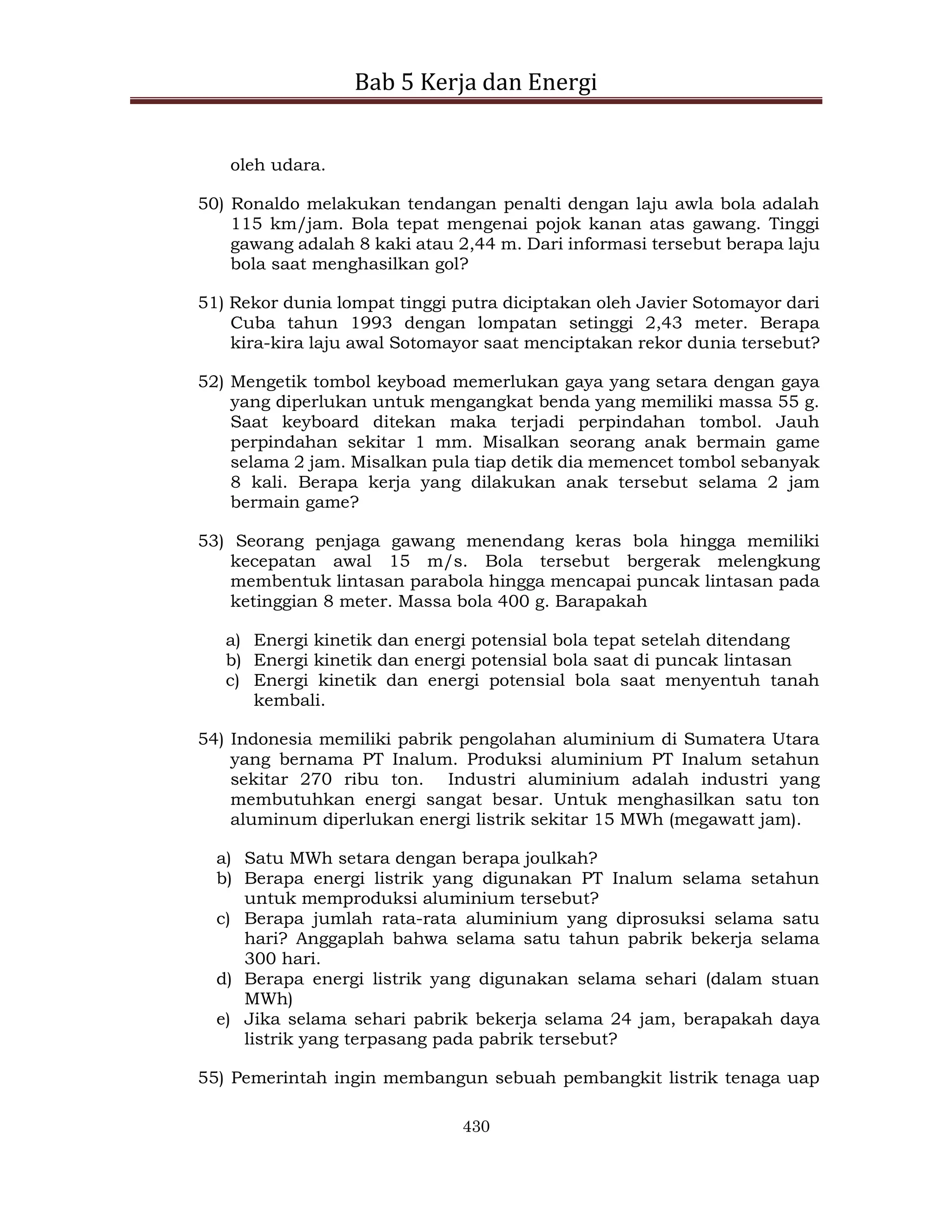 Bab 5 Kerja dan Energi
430
oleh udara.
50) Ronaldo melakukan tendangan penalti dengan laju awla bola adalah
115 km/jam. Bola tepat mengenai pojok kanan atas gawang. Tinggi
gawang adalah 8 kaki atau 2,44 m. Dari informasi tersebut berapa laju
bola saat menghasilkan gol?
51) Rekor dunia lompat tinggi putra diciptakan oleh Javier Sotomayor dari
Cuba tahun 1993 dengan lompatan setinggi 2,43 meter. Berapa
kira-kira laju awal Sotomayor saat menciptakan rekor dunia tersebut?
52) Mengetik tombol keyboad memerlukan gaya yang setara dengan gaya
yang diperlukan untuk mengangkat benda yang memiliki massa 55 g.
Saat keyboard ditekan maka terjadi perpindahan tombol. Jauh
perpindahan sekitar 1 mm. Misalkan seorang anak bermain game
selama 2 jam. Misalkan pula tiap detik dia memencet tombol sebanyak
8 kali. Berapa kerja yang dilakukan anak tersebut selama 2 jam
bermain game?
53) Seorang penjaga gawang menendang keras bola hingga memiliki
kecepatan awal 15 m/s. Bola tersebut bergerak melengkung
membentuk lintasan parabola hingga mencapai puncak lintasan pada
ketinggian 8 meter. Massa bola 400 g. Barapakah
a) Energi kinetik dan energi potensial bola tepat setelah ditendang
b) Energi kinetik dan energi potensial bola saat di puncak lintasan
c) Energi kinetik dan energi potensial bola saat menyentuh tanah
kembali.
54) Indonesia memiliki pabrik pengolahan aluminium di Sumatera Utara
yang bernama PT Inalum. Produksi aluminium PT Inalum setahun
sekitar 270 ribu ton. Industri aluminium adalah industri yang
membutuhkan energi sangat besar. Untuk menghasilkan satu ton
aluminum diperlukan energi listrik sekitar 15 MWh (megawatt jam).
a) Satu MWh setara dengan berapa joulkah?
b) Berapa energi listrik yang digunakan PT Inalum selama setahun
untuk memproduksi aluminium tersebut?
c) Berapa jumlah rata-rata aluminium yang diprosuksi selama satu
hari? Anggaplah bahwa selama satu tahun pabrik bekerja selama
300 hari.
d) Berapa energi listrik yang digunakan selama sehari (dalam stuan
MWh)
e) Jika selama sehari pabrik bekerja selama 24 jam, berapakah daya
listrik yang terpasang pada pabrik tersebut?
55) Pemerintah ingin membangun sebuah pembangkit listrik tenaga uap
 