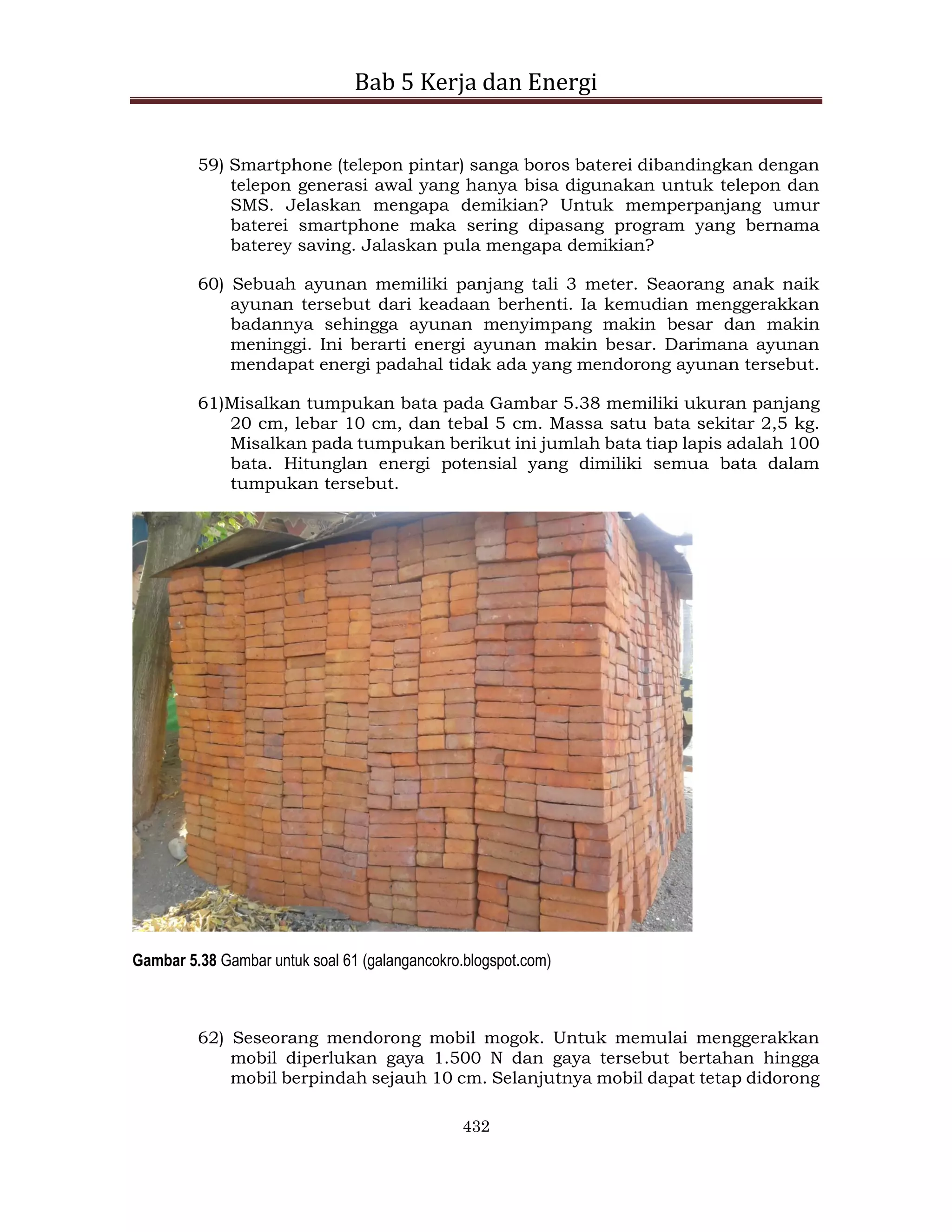 Bab 5 Kerja dan Energi
432
59) Smartphone (telepon pintar) sanga boros baterei dibandingkan dengan
telepon generasi awal yang hanya bisa digunakan untuk telepon dan
SMS. Jelaskan mengapa demikian? Untuk memperpanjang umur
baterei smartphone maka sering dipasang program yang bernama
baterey saving. Jalaskan pula mengapa demikian?
60) Sebuah ayunan memiliki panjang tali 3 meter. Seaorang anak naik
ayunan tersebut dari keadaan berhenti. Ia kemudian menggerakkan
badannya sehingga ayunan menyimpang makin besar dan makin
meninggi. Ini berarti energi ayunan makin besar. Darimana ayunan
mendapat energi padahal tidak ada yang mendorong ayunan tersebut.
61)Misalkan tumpukan bata pada Gambar 5.38 memiliki ukuran panjang
20 cm, lebar 10 cm, dan tebal 5 cm. Massa satu bata sekitar 2,5 kg.
Misalkan pada tumpukan berikut ini jumlah bata tiap lapis adalah 100
bata. Hitunglan energi potensial yang dimiliki semua bata dalam
tumpukan tersebut.
Gambar 5.38 Gambar untuk soal 61 (galangancokro.blogspot.com)
62) Seseorang mendorong mobil mogok. Untuk memulai menggerakkan
mobil diperlukan gaya 1.500 N dan gaya tersebut bertahan hingga
mobil berpindah sejauh 10 cm. Selanjutnya mobil dapat tetap didorong
 
