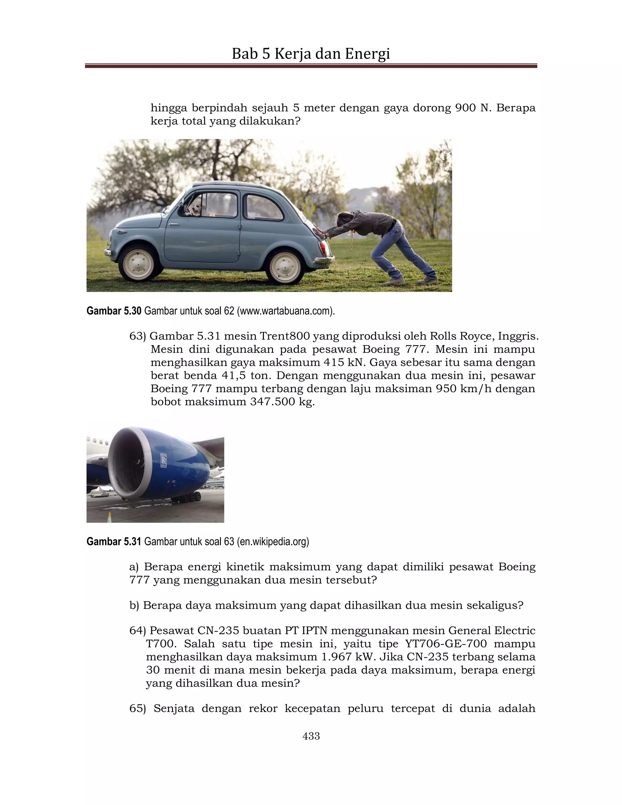 Bab 5 Kerja dan Energi
433
hingga berpindah sejauh 5 meter dengan gaya dorong 900 N. Berapa
kerja total yang dilakukan?
Gambar 5.30 Gambar untuk soal 62 (www.wartabuana.com).
63) Gambar 5.31 mesin Trent800 yang diproduksi oleh Rolls Royce, Inggris.
Mesin dini digunakan pada pesawat Boeing 777. Mesin ini mampu
menghasilkan gaya maksimum 415 kN. Gaya sebesar itu sama dengan
berat benda 41,5 ton. Dengan menggunakan dua mesin ini, pesawar
Boeing 777 mampu terbang dengan laju maksiman 950 km/h dengan
bobot maksimum 347.500 kg.
Gambar 5.31 Gambar untuk soal 63 (en.wikipedia.org)
a) Berapa energi kinetik maksimum yang dapat dimiliki pesawat Boeing
777 yang menggunakan dua mesin tersebut?
b) Berapa daya maksimum yang dapat dihasilkan dua mesin sekaligus?
64) Pesawat CN-235 buatan PT IPTN menggunakan mesin General Electric
T700. Salah satu tipe mesin ini, yaitu tipe YT706-GE-700 mampu
menghasilkan daya maksimum 1.967 kW. Jika CN-235 terbang selama
30 menit di mana mesin bekerja pada daya maksimum, berapa energi
yang dihasilkan dua mesin?
65) Senjata dengan rekor kecepatan peluru tercepat di dunia adalah
 