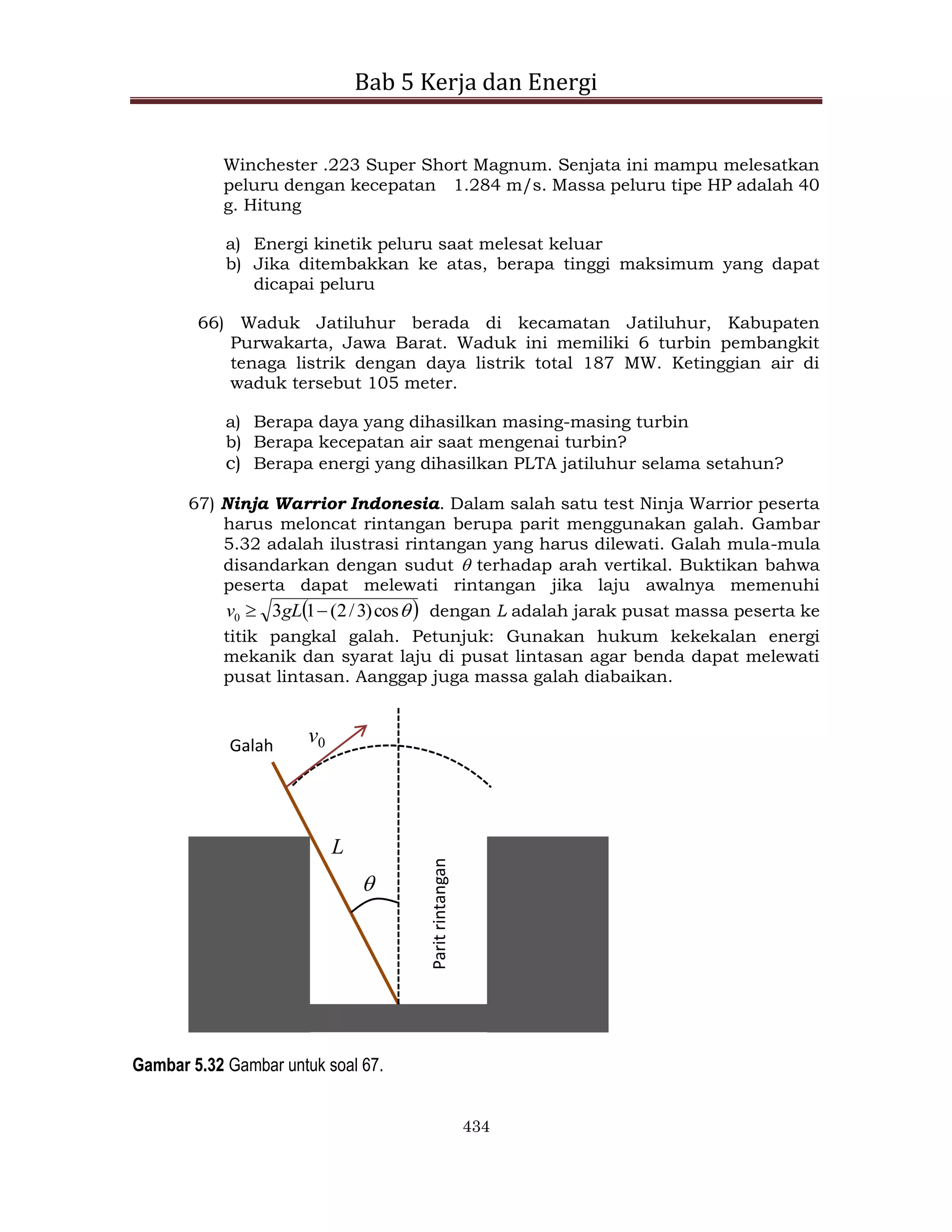 Bab 5 Kerja dan Energi
434
Winchester .223 Super Short Magnum. Senjata ini mampu melesatkan
peluru dengan kecepatan 1.284 m/s. Massa peluru tipe HP adalah 40
g. Hitung
a) Energi kinetik peluru saat melesat keluar
b) Jika ditembakkan ke atas, berapa tinggi maksimum yang dapat
dicapai peluru
66) Waduk Jatiluhur berada di kecamatan Jatiluhur, Kabupaten
Purwakarta, Jawa Barat. Waduk ini memiliki 6 turbin pembangkit
tenaga listrik dengan daya listrik total 187 MW. Ketinggian air di
waduk tersebut 105 meter.
a) Berapa daya yang dihasilkan masing-masing turbin
b) Berapa kecepatan air saat mengenai turbin?
c) Berapa energi yang dihasilkan PLTA jatiluhur selama setahun?
67) Ninja Warrior Indonesia. Dalam salah satu test Ninja Warrior peserta
harus meloncat rintangan berupa parit menggunakan galah. Gambar
5.32 adalah ilustrasi rintangan yang harus dilewati. Galah mula-mula
disandarkan dengan sudut  terhadap arah vertikal. Buktikan bahwa
peserta dapat melewati rintangan jika laju awalnya memenuhi
 

cos
)
3
/
2
(
1
3
0 
 gL
v dengan L adalah jarak pusat massa peserta ke
titik pangkal galah. Petunjuk: Gunakan hukum kekekalan energi
mekanik dan syarat laju di pusat lintasan agar benda dapat melewati
pusat lintasan. Aanggap juga massa galah diabaikan.
L

v0
Galah
Parit
rintangan
Gambar 5.32 Gambar untuk soal 67.
 