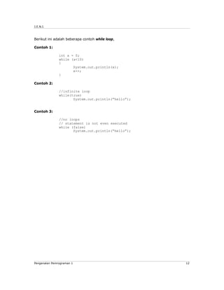J.E.N.I.



Berikut ini adalah beberapa contoh while loop,

Contoh 1:

               int x = 0;
               while (x<10)
               {
                      System.out.println(x);
                      x++;
               }

Contoh 2:

               //infinite loop
               while(true)
                      System.out.println(“hello”);


Contoh 3:

               //no loops
               // statement is not even executed
               while (false)
                      System.out.println(“hello”);




Pengenalan Pemrograman 1                             12
 