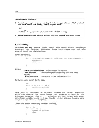 J.E.N.I.




Panduan pemrograman:

1. Kesalahan pemrograman yang biasa terjadi ketika menggunakan do-while loop adalah
   lupa untuk menulis titik koma (;) setelah ekspresi while.

      do{
             ...
      }while(boolean_expression)//- salah>tidak ada titik koma(;)

2. Seperti pada while loop, pastikan do-while loop anda berhenti pada suatu kondisi.




6.3.3 for loop
Pernyataan for loop memiliki kondisi hampir mirip seperti struktur pengulangan
sebelumnya yaitu melakukan pengulangan u n tu k m en g eksekusi kode yang sama
sebanyak jumlah yang telah ditentukan.

Bentuk dari for loop,

               for (InitializationExpression; LoopCondition; StepExpression){
                      statement1;
                      statement2;
                      . . .
               }

dimana,
            InitializationExpression – inisialisasi dari variabel loop.
            LoopCondition        - membandingkan variabel loop pada nilai batas
            tertentu
            . StepExpression     - melakukan update pada variabel loop.

Berikut ini adalah contoh dari for loop,

               int i;
               for( i = 0; i < 10; i++ ){
                      System.out.print(i);
               }

Pada contoh ini, pernyataan i=0 merupakan inisialisasi dari variabel. Selanjutnya,
kondisi i<10 diperiksa. Jika kondisi bernilai true, pernyataan di dalam for loop
dieksekusi. Kemudian,    ekspresi i++     dieksekusi, lalu akan kembali pada bagian
pemeriksaan terhadap kondisi i<10 lagi. Kondisi ini akan dilakukan berulang-ulang
sampai mencapai nilai yang salah (false).

Contoh tadi, adalah contoh yang sama dari while loop,

               int i = 0;
               while( i < 10 ){
                      System.out.print(i);
                      i++;
               }



Pengenalan Pemrograman 1                                                               14
 