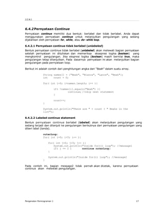 J.E.N.I.



6.4.2 Pernyataan Continue
Pernyataan continue memiliki dua bentuk: berlabel dan tidak berlabel. Anda dapat
menggunakan pernyataan continue untuk melanjutkan pengulangan yang sedang
dijalankan oleh pernyataan for, while, atau do- while loop.

6.4.2.1 Pernyataan continue tidak berlabel (unlabeled)
Bentuk pernyataan continue tidak berlabel (unlabeled) akan melewati bagian pernyataan
setelah pernyataan ini dituliskan dan memeriksa eksepresi logika (boolean) yang
mengkontrol pengulangan. Jika ekspresi logika (boolean) masih bernilai true, maka
pengulangan tetap dilanjutkan. Pada dasarnya pernyataan ini akan melanjutkan bagian
pengulangan pada pernyataan loop.

Berikut ini adalah contoh dari penghitungan angka dari “Beah” dalam suatu array.

               String names[] = {"Beah", "Bianca", "Lance", "Beah"};
               int    count = 0;

               for( int i=0; i<names.length; i++ ){

                           if( !names[i].equals("Beah") ){
                                    continue; //skip next statement
                           }

                           count++;
               }

               System.out.println("There are " + count + " Beahs in the
               list");

6.4.2.2 Labeled continue statement
Bentuk pernyataan continue berlabel (labeled) akan melanjutkan pengulangan yang
sedang terjadi dan dilanjuti ke pengulangan berikutnya dari pernyataan pengulangan yang
diberi label (tanda).

               outerLoop:
               for( int i=0; i<5; i++ ){

                   for( int j=0; j<5; j++ ){
                       System.out.println("Inside for(j) loop"); //message1
                       if( j == 2 )       continue outerLoop;
                   }

                   System.out.println("Inside for(i) loop"); //message2
               }

Pada contoh ini, bagian message2 tidak pernah akan dicetak, karena pernyataan
continue akan melewati pengulangan.




Pengenalan Pemrograman 1                                                           17
 