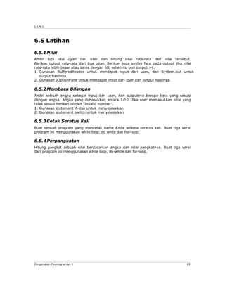 J.E.N.I.




6.5 Latihan

6.5.1 Nilai
Ambil tiga nilai ujian dari user dan hitung nilai rata-rata dari nilai tersebut.
Berikan output rata-rata dari tiga ujian. Berikan juga smiley face pada output jika nilai
rata-rata lebih besar atau sama dengan 60, selain itu beri output :-(.
1. Gunakan BufferedReader untuk mendapat input dari user, dan System.out untuk
   output hasilnya.
2. Gunakan JOptionPane untuk mendapat input dari user dan output hasilnya.

6.5.2 Membaca Bilangan
Ambil sebuah angka sebagai input dari user, dan outputnya berupa kata yang sesuai
dengan angka. Angka yang dimasukkan antara 1-10. Jika user memasukkan nilai yang
tidak sesuai berikan output “Invalid number”.
1. Gunakan statement if-else untuk menyelesaikan
2. Gunakan statement switch untuk menyelesaikan

6.5.3 Cetak Seratus Kali
Buat sebuah program yang mencetak nama Anda selama seratus kali. Buat tiga versi
program ini menggunakan while loop, do while dan for-loop.

6.5.4 Perpangkatan
Hitung pangkat sebuah nilai berdasarkan angka dan nilai pangkatnya. Buat tiga versi
dari program ini menggunakan while loop, do-while dan for-loop.




Pengenalan Pemrograman 1                                                            19
 
