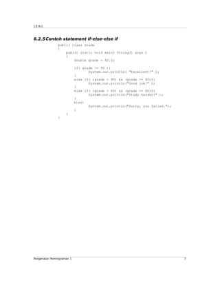 J.E.N.I.



6.2.5 Contoh statement if-else-else if
               public class Grade
               {
                   public static void main( String[] args )
                   {
                       double grade = 92.0;

                           if( grade >= 90 ){
                                  System.out.println( "Excellent!" );
                           }
                           else if( (grade < 90) && (grade >= 80)){
                                  System.out.println("Good job!" );
                           }
                           else if( (grade < 80) && (grade >= 60)){
                                  System.out.println("Study harder!" );
                           }
                           else{
                                  System.out.println("Sorry, you failed.");
                           }
                    }
               }




Pengenalan Pemrograman 1                                                      7
 