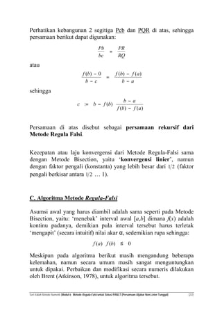 Seri Kuliah Metode Numerik (Modul 6: Metode Regula-Falsi untuk Solusi PANLT (Persamaan Aljabar Non-Linier Tunggal) (2/2)
Perhatikan kebangunan 2 segitiga Pcb dan PQR di atas, sehingga
persamaan berikut dapat digunakan:
RQ
PR
bc
Pb
=
atau
ab
afbf
cb
bf
−
−
=
−
− )()(0)(
sehingga






−
−
−=
)()(
)(:
afbf
ab
bfbc
Persamaan di atas disebut sebagai persamaan rekursif dari
Metode Regula Falsi.
Kecepatan atau laju konvergensi dari Metode Regula-Falsi sama
dengan Metode Bisection, yaitu ‘konvergensi linier’, namun
dengan faktor pengali (konstanta) yang lebih besar dari 21 (faktor
pengali berkisar antara 21 … 1).
C. Algoritma Metode Regula-Falsi
Asumsi awal yang harus diambil adalah sama seperti pada Metode
Bisection, yaitu: ‘menebak’ interval awal [a,b] dimana f(x) adalah
kontinu padanya, demikian pula interval tersebut harus terletak
‘mengapit’ (secara intuitif) nilai akar α, sedemikian rupa sehingga:
0)()( ≤⋅ bfaf
Meskipun pada algoritma berikut masih mengandung beberapa
kelemahan, namun secara umum masih sangat menguntungkan
untuk dipakai. Perbaikan dan modifikasi secara numeris dilakukan
oleh Brent (Atkinson, 1978), untuk algoritma tersebut.
 