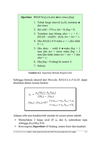 Seri Kuliah Metode Numerik (Modul 6: Metode Regula-Falsi untuk Solusi PANLT (Persamaan Aljabar Non-Linier Tunggal) (3/3)
Algoritma REGFAL(f,a,b,akar,ε,iter,itmax,flag)
1. Tebak harga interval [a,b]; tentukan ε;
dan itmax
2. Set xold = 2*b-a; iter = 0; flag = 0;
3. Tentukan atau hitung akar = c = b –
f(b) [(b – a)/(f(b) – f(a)); iter = iter + 1;
4. Jika f(b)·f(c) ≤ 0 maka a = c jika tidak
b = c;
5. Jika abs(c – xold) ≤ ε maka flag = 1
atau jika iter > itmax maka flag = 2
atau jika tidak maka iter = iter + 1 dan
akar = c;
6. Jika flag = 0 ulangi ke nomor 3;
7. Selesai.
Gambar 6.2. Algoritma Metode-Regula Falsi
Sehingga formula rekursif dari Metode REGULA-FALSI: dapat
dituliskan dalam resume berikut:



==
==
<⋅
−
−
=
++
++
−
+
nnnn
nnnn
nn
nn
nnnn
n
bbxa
xbaa
xfaf
afbf
afbbfa
x
11
11
,
,
?0)()(
)()(
)()(
)(
)(
Adapun sifat atau karakteristik metode ini secara umum adalah:
ð Memerlukan 2 harga awal (≡ a0 dan b0 sedemikian rupa
sehingga f(a0)·f(b0) ≤ 0)
ð Konvergensi Superlinier (≡ Sedang, antara linier dan kuadrat)
 