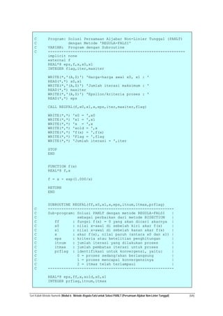 Seri Kuliah Metode Numerik (Modul 6: Metode Regula-Falsi untuk Solusi PANLT (Persamaan Aljabar Non-Linier Tunggal) (6/6)
C Program: Solusi Persamaan Aljabar Non-Linier Tunggal (PANLT)
C dengan Metode 'REGULA-FALSI'
C VARIAN: Program dengan Subroutine
C -------------------------------------------------------------
implicit none
external f
REAL*8 eps,f,x,x0,x1
INTEGER flag,iter,maxiter
WRITE(*,'(A,$)') 'Harga-harga awal x0, x1 : '
READ(*,*) x0,x1
WRITE(*,'(A,$)') 'Jumlah iterasi maksimum : '
READ(*,*) maxiter
WRITE(*,'(A,$)') 'Epsilon/kriteria proses : '
READ(*,*) eps
CALL REGFAL(f,x0,x1,x,eps,iter,maxiter,flag)
WRITE(*,*) 'x0 = ',x0
WRITE(*,*) 'x1 = ',x1
WRITE(*,*) 'x = ',x
WRITE(*,*) 'xold = ',x
WRITE(*,*) 'f(x) = ',f(x)
WRITE(*,*) 'Flag = ',flag
WRITE(*,*) 'Jumlah iterasi = ',iter
STOP
END
FUNCTION f(x)
REAL*8 f,x
f = x - exp(1.0D0/x)
RETURN
END
SUBROUTINE REGFAL(ff,x0,x1,x,eps,itnum,itmax,prflag)
C --------------------------------------------------------
C Sub-program: Solusi PANLT dengan metode REGULA-FALSI |
C sebagai perbaikan dari metode BISECTION |
C ff : fungsi f(x) = 0 yang akan dicari akarnya |
C x0 : nilai x-awal di sebelah kiri akar f(x) |
C x1 : nilai x-awal di sebelah kanan akar f(x) |
C x : akar f(x), nilai paruh (antara x0 dan x1) |
C eps : kriteria atau ketelitian penghitungan |
C itnum : jumlah iterasi yang dilakukan proses |
C itmax : jumlah pembatas iterasi untuk proses |
C prflag : identifikasi untuk konvergensi, yaitu: |
C 0 = proses sedang/akan berlangsung |
C 1 = proses mencapai konvergensinya |
C 2 = itmax telah terlampaui |
C --------------------------------------------------------
REAL*8 eps,ff,x,xold,x0,x1
INTEGER prflag,itnum,itmax
 