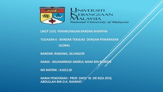 LMCP 1532 PERANCANGAN BANDAR MAMPAN
TUGASAN 6 : BANDAR TERJEJAS DENGAN PEMANASAN
GLOBAL
BANDAR: RAWANG, SELANGOR
NAMA : MUHAMMAD AMIRUL NAIM BIN NORDIN
NO MATRIK : A165118
NAMA PENSYARAH : PROF. DATO’ IR. DR RIZA ATIQ
ABDULLAH BIN O.K. RAHMAT
 