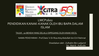 LMCP1602
PENDIDIKAN KANAK-KANAK OLEH IBU BAPA DALAM
ISLAM
TAJUK : 10 BENDAYANG SELALU DIPEGANG OLEH ANAK KECIL
NAMA PENSYARAH : Prof.Dato’ Ir Dr Riza Atiq Abdullah bin O.K Rahmat
Disediakan oleh : Zulhalim Bin Ladjamil
No. Matrik : A182180
 