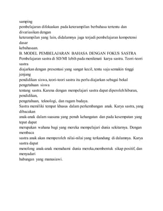 samping
pembelajaran difokuskan pada keterampilan berbahasa tertentu dan
divariasikan dengan
keterampilan yang lain, didalamnya juga terjadi pembelajaran kompetensi
dasar
kebahasaan.
B. MODEL PEMBELAJARAN BAHASA DENGAN FOKUS SASTRA
Pembelajaran sastra di SD/MI lebih pada menikmati karya sastra. Teori-teori
sastra
diajarkan dengan presentasi yang sangat kecil, tentu saja semakin tinggi
jenjang
pendidikan siswa,teori-teori sastra itu perlu diajarkan sebagai bekal
pengetahuan siswa
tentang sastra. Karena dengan mempelajari sastra dapat diperolehhiburan,
pendidikan,
pengetahuan, teknologi, dan ragam budaya.
Sastra memiliki tempat khusus dalam perkembangan anak. Karya sastra, yang
dibacakan
anak-anak dalam suasana yang penuh kehangatan dan pada kesempatan yang
tepat dapat
merupakan wahana bagi yang mereka mempelajari dunia sekitarnya. Dengan
membaca
sastra anak akan memperoleh nilai-nilai yang terkandung di dalamnya. Karya
sastra dapat
menolong anak-anak memahami dunia mereka,membentuk sikap positif, dan
menyadari
hubungan yang manusiawi.
 