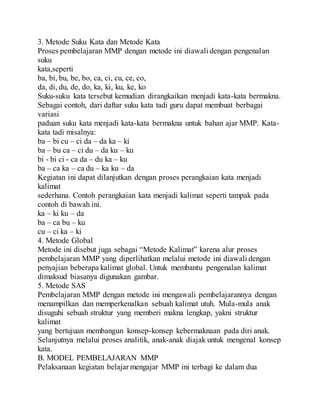3. Metode Suku Kata dan Metode Kata
Proses pembelajaran MMP dengan metode ini diawali dengan pengenalan
suku
kata,seperti
ba, bi, bu, be, bo, ca, ci, cu, ce, co,
da, di, du, de, do, ka, ki, ku, ke, ko
Suku-suku kata tersebut kemudian dirangkaikan menjadi kata-kata bermakna.
Sebagai contoh, dari daftar suku kata tadi guru dapat membuat berbagai
variasi
paduan suku kata menjadi kata-kata bermakna untuk bahan ajar MMP. Kata-
kata tadi misalnya:
ba – bi cu – ci da – da ka – ki
ba – bu ca – ci du – da ku – ku
bi - bi ci - ca da – du ka – ku
ba – ca ka – ca du – ka ku – da
Kegiatan ini dapat dilanjutkan dengan proses perangkaian kata menjadi
kalimat
sederhana. Contoh perangkaian kata menjadi kalimat seperti tampak pada
contoh di bawah ini.
ka – ki ku – da
ba – ca bu – ku
cu – ci ka – ki
4. Metode Global
Metode ini disebut juga sebagai “Metode Kalimat” karena alur proses
pembelajaran MMP yang diperlihatkan melalui metode ini diawali dengan
penyajian beberapa kalimat global. Untuk membantu pengenalan kalimat
dimaksud biasanya digunakan gambar.
5. Metode SAS
Pembelajaran MMP dengan metode ini mengawali pembelajarannya dengan
menampilkan dan memperkenalkan sebuah kalimat utuh. Mula-mula anak
disuguhi sebuah struktur yang memberi makna lengkap, yakni struktur
kalimat
yang bertujuan membangun konsep-konsep kebermaknaan pada diri anak.
Selanjutnya melalui proses analitik, anak-anak diajak untuk mengenal konsep
kata.
B. MODEL PEMBELAJARAN MMP
Pelaksanaan kegiatan belajar mengajar MMP ini terbagi ke dalam dua
 