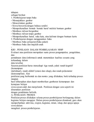 tahapan
sebagai berikut:
1. Pembelajaran tanpa buku
- Menunjukkan gambar
- Menceritakan gambar
- Siswa bercerita dengan bahasa sendiri
- Memperkenalkan bentuk- bentuk huruf melalui bantuan gambar
- Membaca tulisan bergambar
- Membaca tulisan tanpa gambar
- Memperkenalkan huruf, suku kata, atau kalimat dengan bantuan kartu
2. Pembelajaran dengan menggunakan buku
- Membaca buku pelajaran(buku paket)
- Membaca buku dan majalah anak
-
KB3 . PENILAIAN DALAM PEMBELAJARAN MMP
Evaluasi atau penilaian merupakan suatu proses pengumpulan, pengolahan,
dan
pemaknaan data (informasi) untuk menentukan kualitas sesuatu yang
terkandung dalam
data tersebut.
Sasaran penilaian harus mencakupi tiga ranah, yakni ranah kognitif
(kemampuan
intelektual), ranah afektif (emosi dan sikap), dan ranah psikomotor
(keterampilan). Alat
penilaian yang berbentuk tes dan nontes yang dilakukan, baik terhadap proses
maupun
hasil diharapkan akan dapat memberikan gambaran kemampuan dan
kemajuan belajar
siswa secara utuh dan menyeluruh. Penilaian dengan cara seperti ini
dinamakan penilaian
dengan pendekatan holistik.
A. PENILAIAN PROSES
Penilaian proses dilakukan selama proses pembelajaran berlangsung dalam
kegiatan belajar-mengajar. Dalam proses pembelajaran dimaksud, guru akan
memperhatikan aktivitas, respon, kegiatan, minat, sikap, dan upaya-upaya
siswa dalam
mengikuti proses pembelajaran.
 