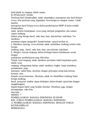 baik teknik tes maupun teknik nontes.
B. PENILAIAN HASIL
Penilaian hasil dimaksudkan untuk menentukan pencapaian atau hasil belajar
siswa.Alat penilaian yang digunakan bisa berupa tes maupun nontes. Untuk
menilai
pencapaian hasil belajar siswa dalam pembelajaran MMP di kelas rendah
dimaksudkan
untuk menilai kemampuan siswa yang meliputi pengenalan atas satuan-
satuan lambang
bahasa yang berupa huruf, suku kata, kata, dan kalimat sederhana. Tes
membaca
permulaan dapat mengambil bentuk-bentuk seperti berikut ini.
a. Membaca nyaring; siswa diminta untuk melafalkan lambang tertulis baik
berupa
lambang yang , huruf, suku kata, kata, atau kalimat sederhana.
b. Mengisi wacana rumpang dalam berbagai tataran kebahasaan sesuai
dengan
pemokusan pembelajaran yang diberikan.
Teknik isianrumpang untuk membaca permulan tidak berpatokan pada
teknik isian
rumpang sebagaimana halnya untuk membaca tingkat lanjut (membaca
pemahaman) yang
aturannya sudah baku, misalnya dengan pelesapan setiap kata kelima,
keenam, atau
ketujuh secara konsisten. Misalnya, untuk tes identifikasi lambang bunyi
berupa lambang
huruf, penyajian struktur dapat dilakukan dalam bentuk sajian kata dengan
menghilangkan
bagian-bagian huruf yang hendak diteskan. Demikian juga, dengan
perumpangan suku kata
atau kata.
MODUL 7
PEMBELAJARAN BAHASA INDONESIA DI SD/MI
KB1. FOKUS PEMBELAJARAN BAHASA INDONESIA
A. PEMBELAJARAN BAHASA INDONESIA DENGAN FOKUS
KETERAMPILAN
BERBAHASA
 